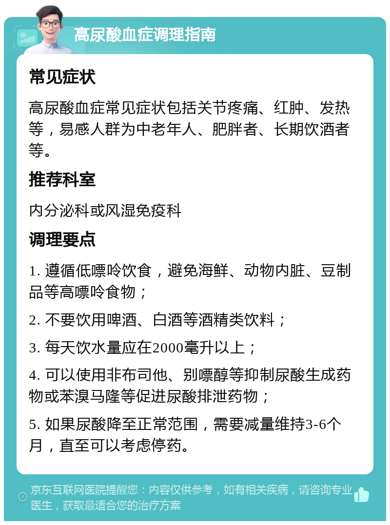 高尿酸血症调理指南 常见症状 高尿酸血症常见症状包括关节疼痛、红肿、发热等，易感人群为中老年人、肥胖者、长期饮酒者等。 推荐科室 内分泌科或风湿免疫科 调理要点 1. 遵循低嘌呤饮食，避免海鲜、动物内脏、豆制品等高嘌呤食物； 2. 不要饮用啤酒、白酒等酒精类饮料； 3. 每天饮水量应在2000毫升以上； 4. 可以使用非布司他、别嘌醇等抑制尿酸生成药物或苯溴马隆等促进尿酸排泄药物； 5. 如果尿酸降至正常范围，需要减量维持3-6个月，直至可以考虑停药。