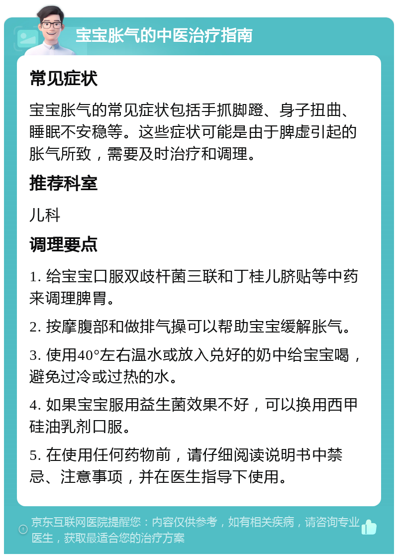 宝宝胀气的中医治疗指南 常见症状 宝宝胀气的常见症状包括手抓脚蹬、身子扭曲、睡眠不安稳等。这些症状可能是由于脾虚引起的胀气所致，需要及时治疗和调理。 推荐科室 儿科 调理要点 1. 给宝宝口服双歧杆菌三联和丁桂儿脐贴等中药来调理脾胃。 2. 按摩腹部和做排气操可以帮助宝宝缓解胀气。 3. 使用40°左右温水或放入兑好的奶中给宝宝喝，避免过冷或过热的水。 4. 如果宝宝服用益生菌效果不好，可以换用西甲硅油乳剂口服。 5. 在使用任何药物前，请仔细阅读说明书中禁忌、注意事项，并在医生指导下使用。