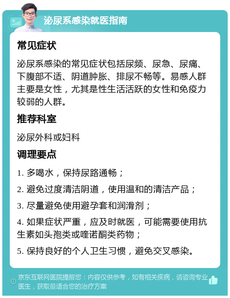 泌尿系感染就医指南 常见症状 泌尿系感染的常见症状包括尿频、尿急、尿痛、下腹部不适、阴道肿胀、排尿不畅等。易感人群主要是女性，尤其是性生活活跃的女性和免疫力较弱的人群。 推荐科室 泌尿外科或妇科 调理要点 1. 多喝水，保持尿路通畅； 2. 避免过度清洁阴道，使用温和的清洁产品； 3. 尽量避免使用避孕套和润滑剂； 4. 如果症状严重，应及时就医，可能需要使用抗生素如头孢类或喹诺酮类药物； 5. 保持良好的个人卫生习惯，避免交叉感染。