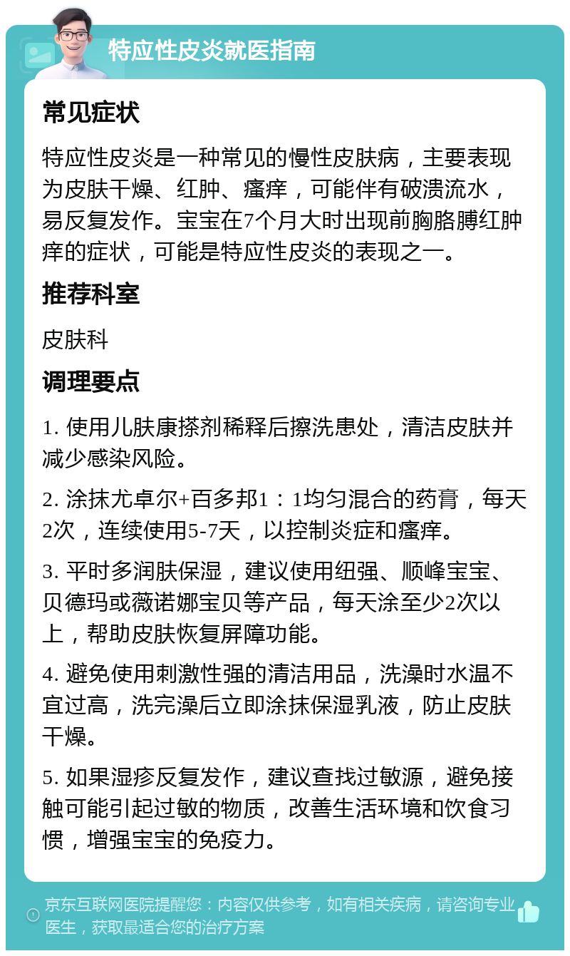 特应性皮炎就医指南 常见症状 特应性皮炎是一种常见的慢性皮肤病，主要表现为皮肤干燥、红肿、瘙痒，可能伴有破溃流水，易反复发作。宝宝在7个月大时出现前胸胳膊红肿痒的症状，可能是特应性皮炎的表现之一。 推荐科室 皮肤科 调理要点 1. 使用儿肤康搽剂稀释后擦洗患处，清洁皮肤并减少感染风险。 2. 涂抹尤卓尔+百多邦1：1均匀混合的药膏，每天2次，连续使用5-7天，以控制炎症和瘙痒。 3. 平时多润肤保湿，建议使用纽强、顺峰宝宝、贝德玛或薇诺娜宝贝等产品，每天涂至少2次以上，帮助皮肤恢复屏障功能。 4. 避免使用刺激性强的清洁用品，洗澡时水温不宜过高，洗完澡后立即涂抹保湿乳液，防止皮肤干燥。 5. 如果湿疹反复发作，建议查找过敏源，避免接触可能引起过敏的物质，改善生活环境和饮食习惯，增强宝宝的免疫力。