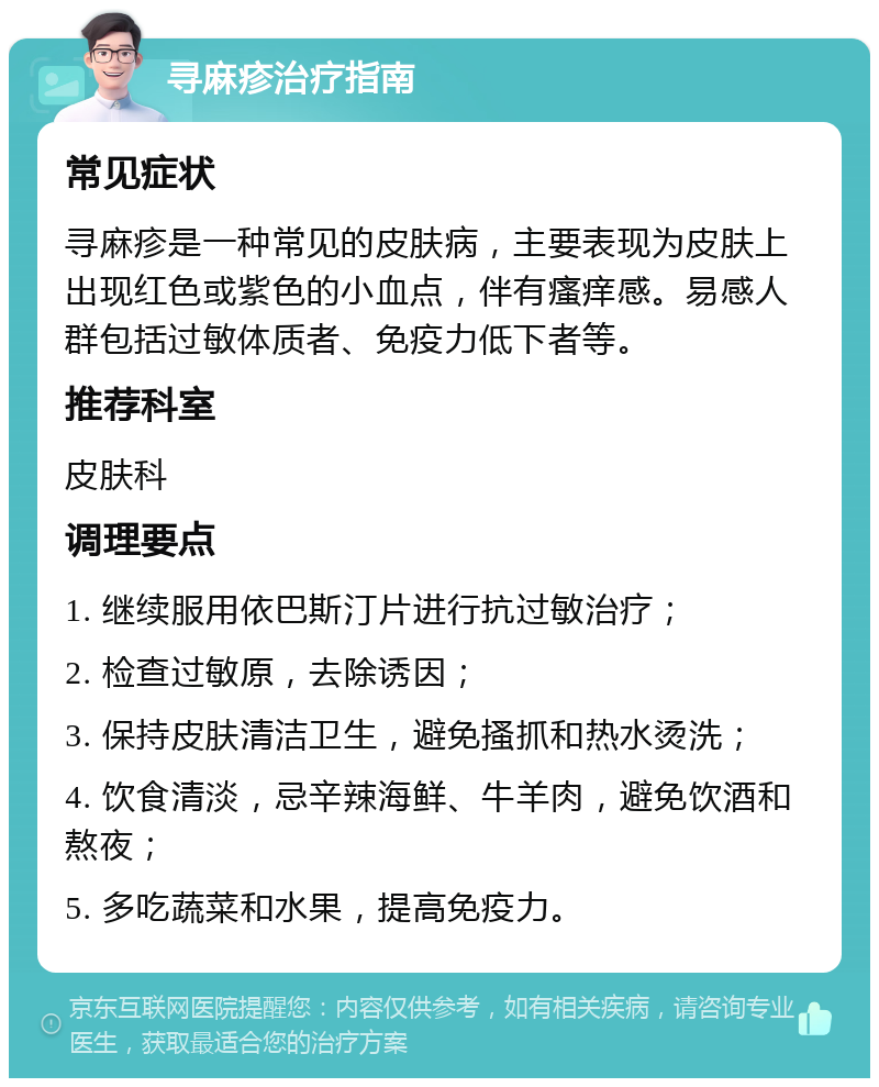 寻麻疹治疗指南 常见症状 寻麻疹是一种常见的皮肤病，主要表现为皮肤上出现红色或紫色的小血点，伴有瘙痒感。易感人群包括过敏体质者、免疫力低下者等。 推荐科室 皮肤科 调理要点 1. 继续服用依巴斯汀片进行抗过敏治疗； 2. 检查过敏原，去除诱因； 3. 保持皮肤清洁卫生，避免搔抓和热水烫洗； 4. 饮食清淡，忌辛辣海鲜、牛羊肉，避免饮酒和熬夜； 5. 多吃蔬菜和水果，提高免疫力。