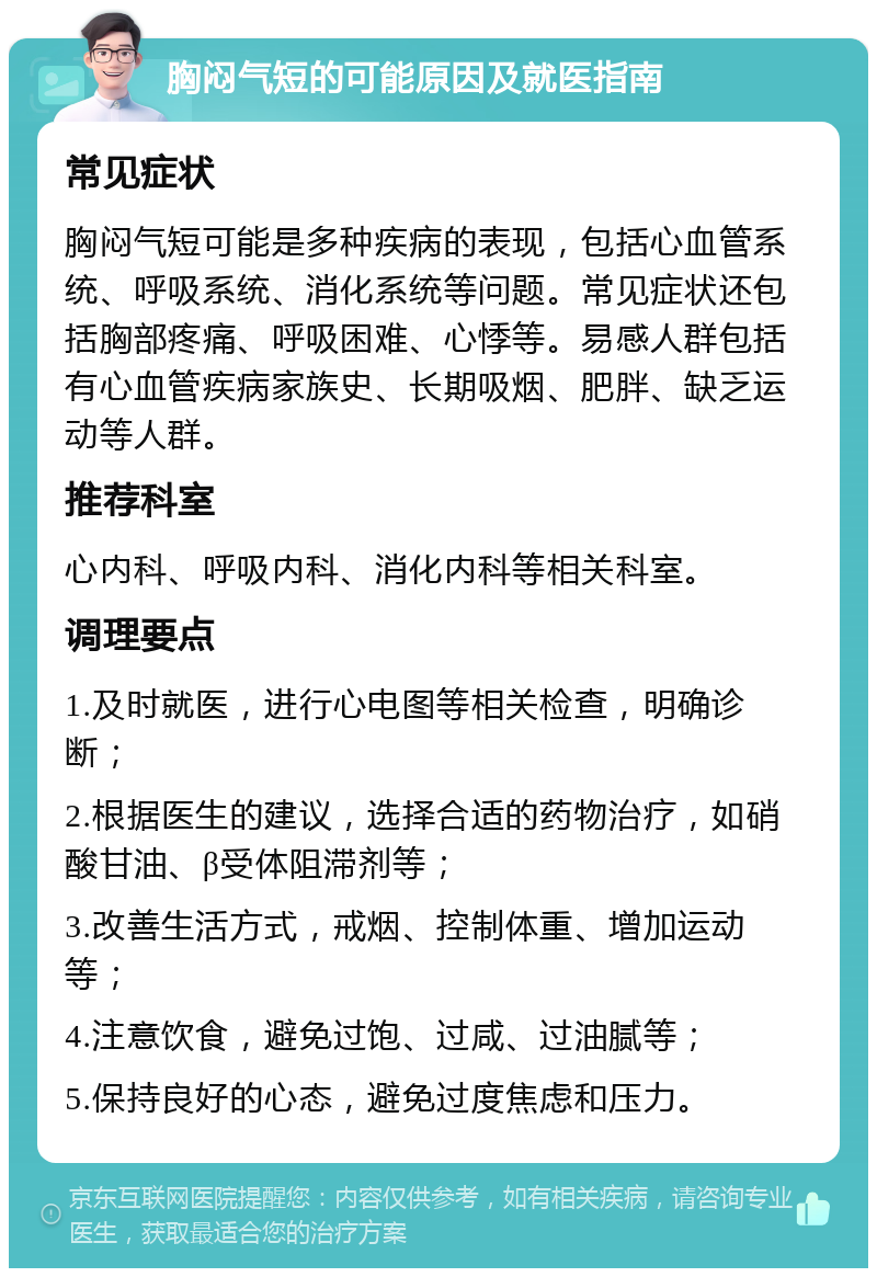 胸闷气短的可能原因及就医指南 常见症状 胸闷气短可能是多种疾病的表现，包括心血管系统、呼吸系统、消化系统等问题。常见症状还包括胸部疼痛、呼吸困难、心悸等。易感人群包括有心血管疾病家族史、长期吸烟、肥胖、缺乏运动等人群。 推荐科室 心内科、呼吸内科、消化内科等相关科室。 调理要点 1.及时就医，进行心电图等相关检查，明确诊断； 2.根据医生的建议，选择合适的药物治疗，如硝酸甘油、β受体阻滞剂等； 3.改善生活方式，戒烟、控制体重、增加运动等； 4.注意饮食，避免过饱、过咸、过油腻等； 5.保持良好的心态，避免过度焦虑和压力。