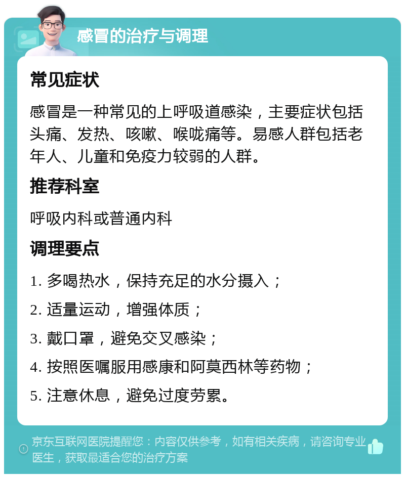 感冒的治疗与调理 常见症状 感冒是一种常见的上呼吸道感染，主要症状包括头痛、发热、咳嗽、喉咙痛等。易感人群包括老年人、儿童和免疫力较弱的人群。 推荐科室 呼吸内科或普通内科 调理要点 1. 多喝热水，保持充足的水分摄入； 2. 适量运动，增强体质； 3. 戴口罩，避免交叉感染； 4. 按照医嘱服用感康和阿莫西林等药物； 5. 注意休息，避免过度劳累。