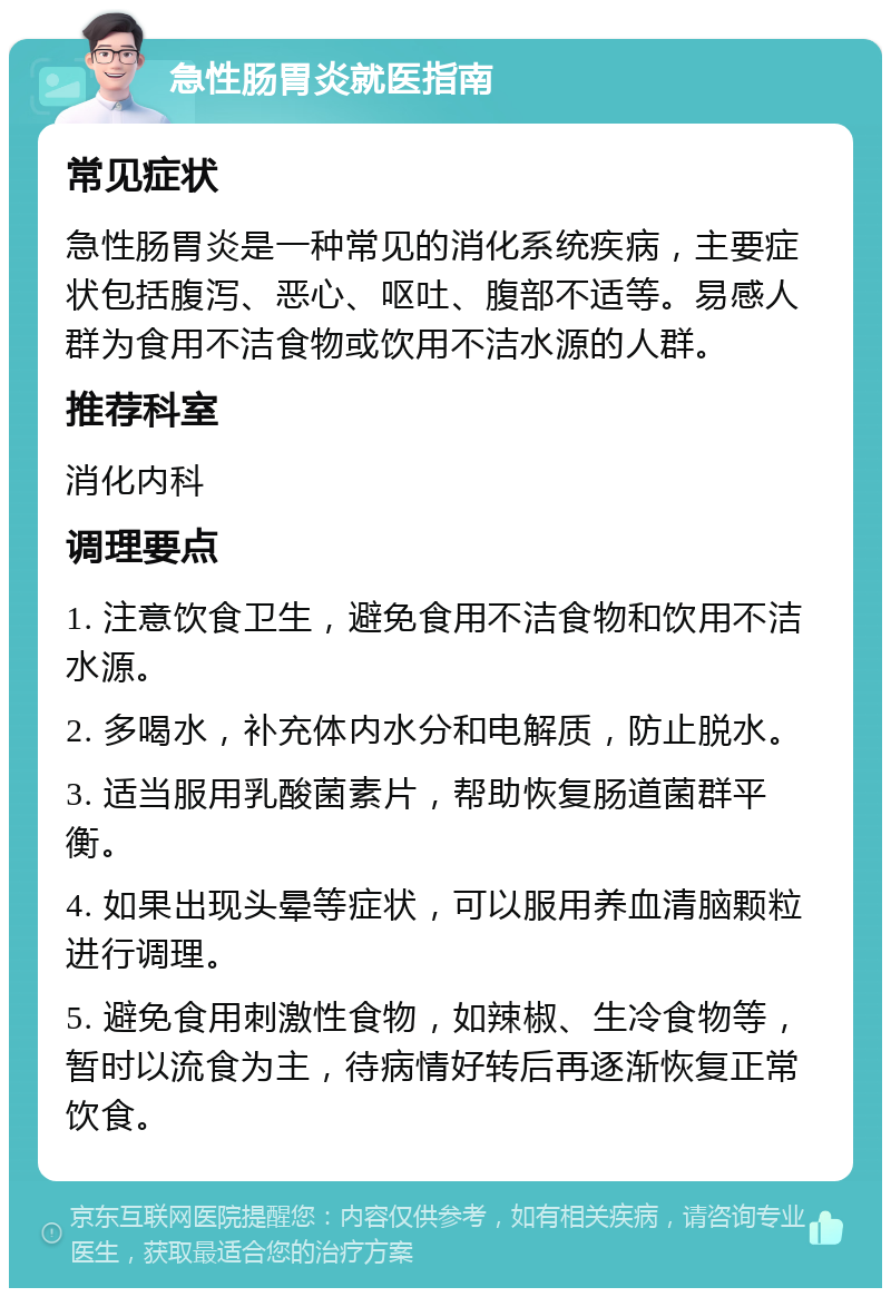 急性肠胃炎就医指南 常见症状 急性肠胃炎是一种常见的消化系统疾病，主要症状包括腹泻、恶心、呕吐、腹部不适等。易感人群为食用不洁食物或饮用不洁水源的人群。 推荐科室 消化内科 调理要点 1. 注意饮食卫生，避免食用不洁食物和饮用不洁水源。 2. 多喝水，补充体内水分和电解质，防止脱水。 3. 适当服用乳酸菌素片，帮助恢复肠道菌群平衡。 4. 如果出现头晕等症状，可以服用养血清脑颗粒进行调理。 5. 避免食用刺激性食物，如辣椒、生冷食物等，暂时以流食为主，待病情好转后再逐渐恢复正常饮食。