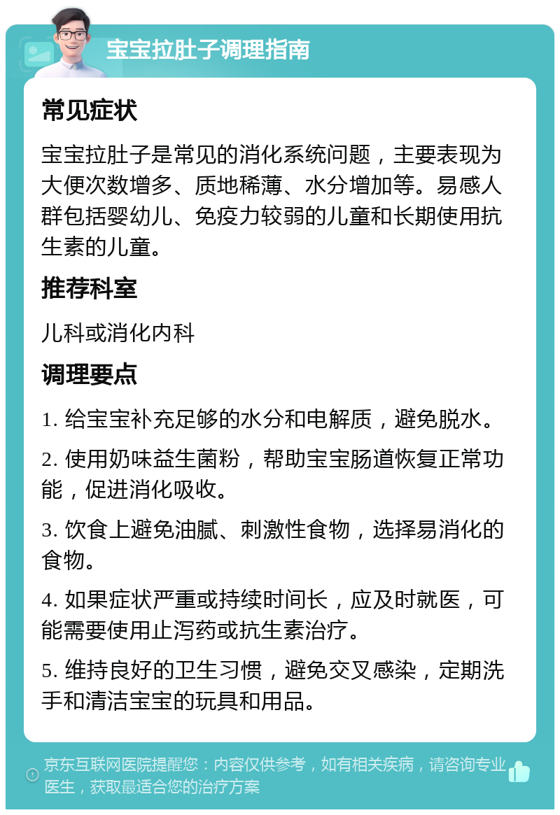 宝宝拉肚子调理指南 常见症状 宝宝拉肚子是常见的消化系统问题，主要表现为大便次数增多、质地稀薄、水分增加等。易感人群包括婴幼儿、免疫力较弱的儿童和长期使用抗生素的儿童。 推荐科室 儿科或消化内科 调理要点 1. 给宝宝补充足够的水分和电解质，避免脱水。 2. 使用奶味益生菌粉，帮助宝宝肠道恢复正常功能，促进消化吸收。 3. 饮食上避免油腻、刺激性食物，选择易消化的食物。 4. 如果症状严重或持续时间长，应及时就医，可能需要使用止泻药或抗生素治疗。 5. 维持良好的卫生习惯，避免交叉感染，定期洗手和清洁宝宝的玩具和用品。