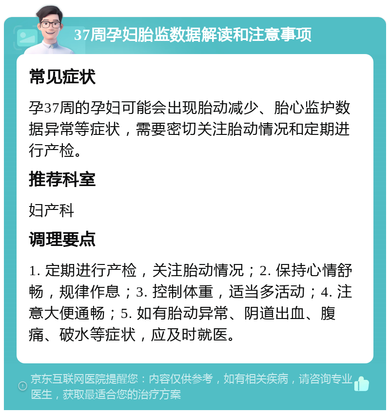 37周孕妇胎监数据解读和注意事项 常见症状 孕37周的孕妇可能会出现胎动减少、胎心监护数据异常等症状，需要密切关注胎动情况和定期进行产检。 推荐科室 妇产科 调理要点 1. 定期进行产检，关注胎动情况；2. 保持心情舒畅，规律作息；3. 控制体重，适当多活动；4. 注意大便通畅；5. 如有胎动异常、阴道出血、腹痛、破水等症状，应及时就医。