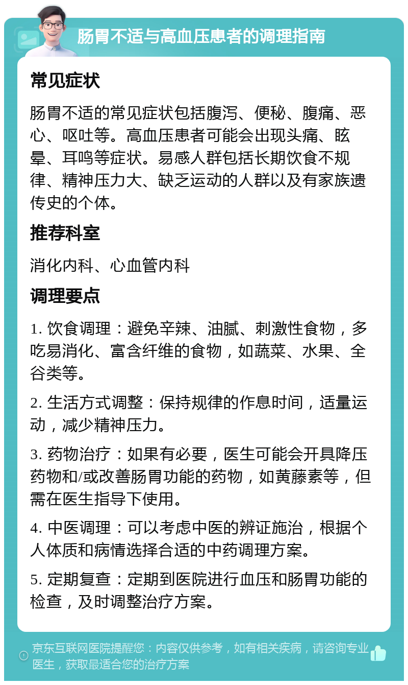 肠胃不适与高血压患者的调理指南 常见症状 肠胃不适的常见症状包括腹泻、便秘、腹痛、恶心、呕吐等。高血压患者可能会出现头痛、眩晕、耳鸣等症状。易感人群包括长期饮食不规律、精神压力大、缺乏运动的人群以及有家族遗传史的个体。 推荐科室 消化内科、心血管内科 调理要点 1. 饮食调理：避免辛辣、油腻、刺激性食物，多吃易消化、富含纤维的食物，如蔬菜、水果、全谷类等。 2. 生活方式调整：保持规律的作息时间，适量运动，减少精神压力。 3. 药物治疗：如果有必要，医生可能会开具降压药物和/或改善肠胃功能的药物，如黄藤素等，但需在医生指导下使用。 4. 中医调理：可以考虑中医的辨证施治，根据个人体质和病情选择合适的中药调理方案。 5. 定期复查：定期到医院进行血压和肠胃功能的检查，及时调整治疗方案。