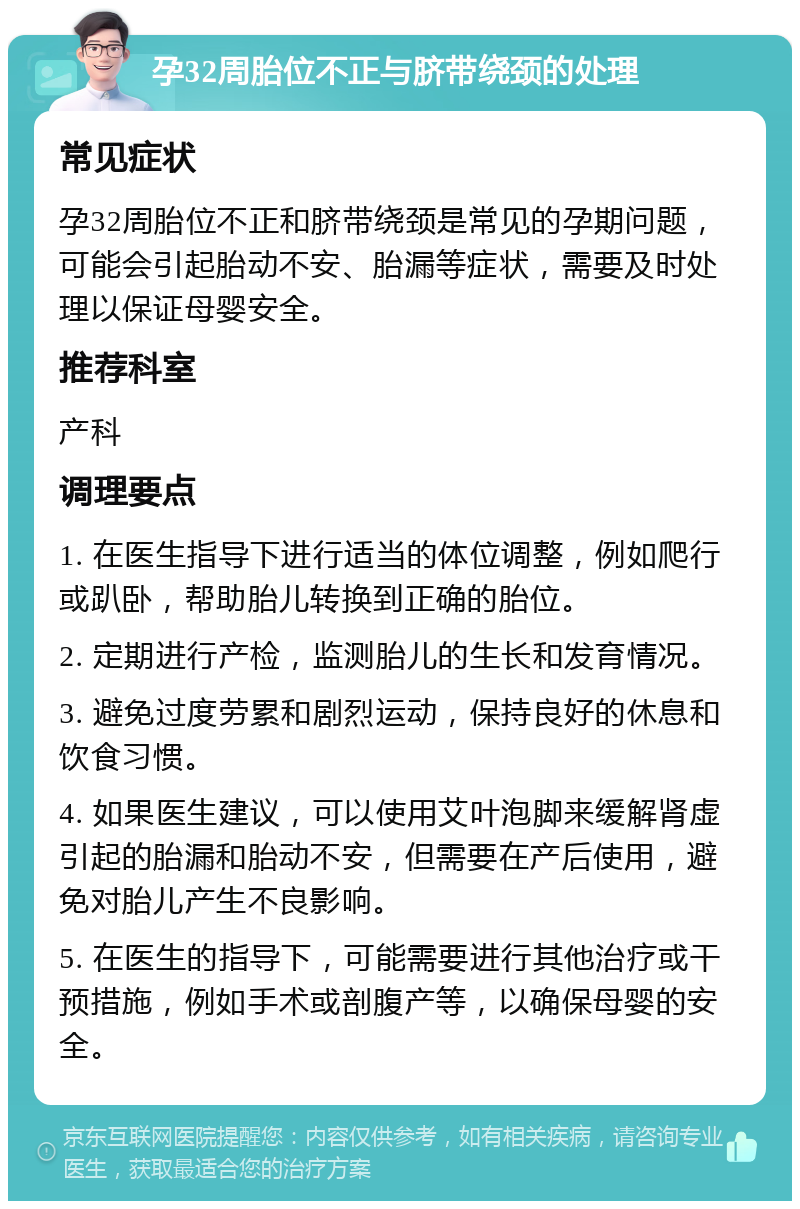 孕32周胎位不正与脐带绕颈的处理 常见症状 孕32周胎位不正和脐带绕颈是常见的孕期问题，可能会引起胎动不安、胎漏等症状，需要及时处理以保证母婴安全。 推荐科室 产科 调理要点 1. 在医生指导下进行适当的体位调整，例如爬行或趴卧，帮助胎儿转换到正确的胎位。 2. 定期进行产检，监测胎儿的生长和发育情况。 3. 避免过度劳累和剧烈运动，保持良好的休息和饮食习惯。 4. 如果医生建议，可以使用艾叶泡脚来缓解肾虚引起的胎漏和胎动不安，但需要在产后使用，避免对胎儿产生不良影响。 5. 在医生的指导下，可能需要进行其他治疗或干预措施，例如手术或剖腹产等，以确保母婴的安全。