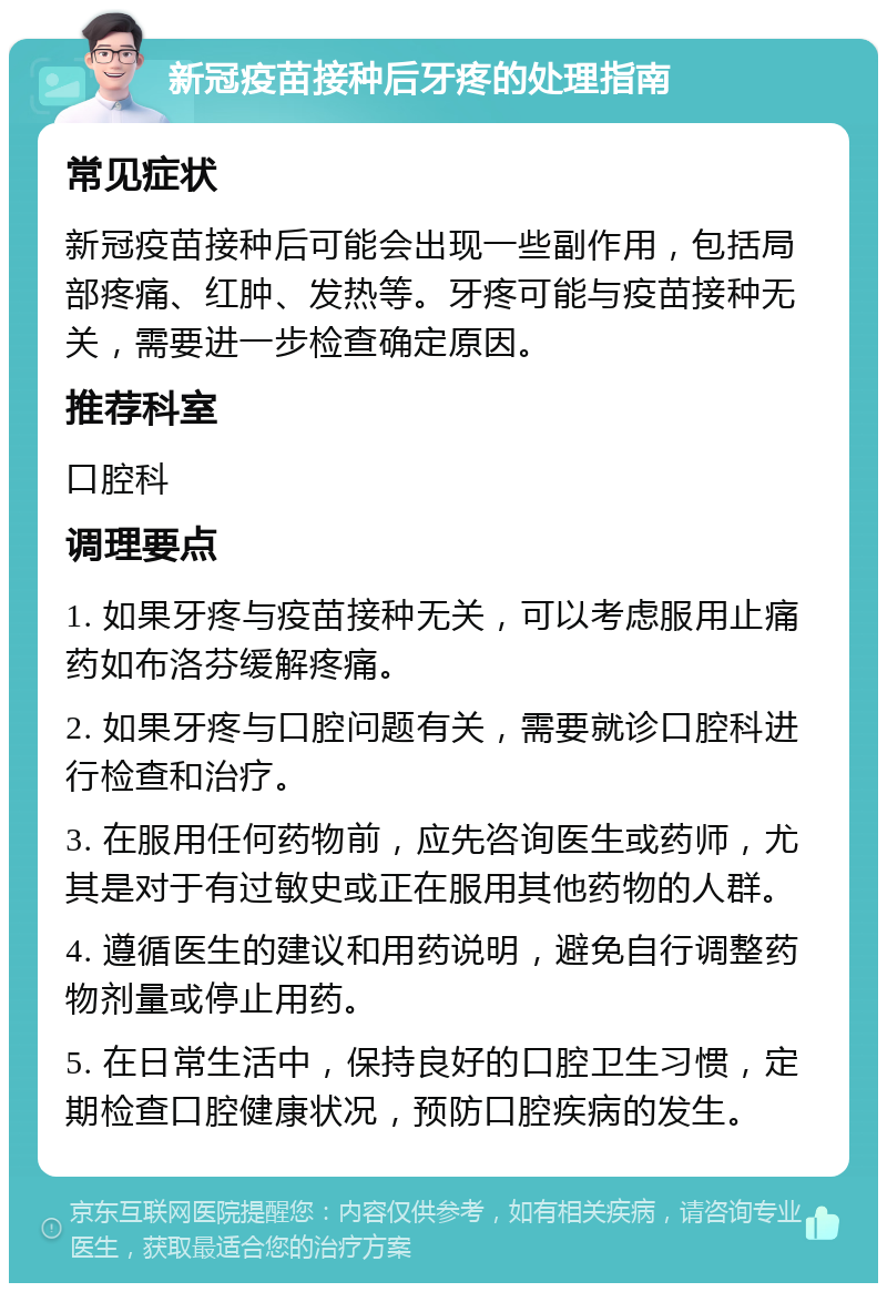 新冠疫苗接种后牙疼的处理指南 常见症状 新冠疫苗接种后可能会出现一些副作用，包括局部疼痛、红肿、发热等。牙疼可能与疫苗接种无关，需要进一步检查确定原因。 推荐科室 口腔科 调理要点 1. 如果牙疼与疫苗接种无关，可以考虑服用止痛药如布洛芬缓解疼痛。 2. 如果牙疼与口腔问题有关，需要就诊口腔科进行检查和治疗。 3. 在服用任何药物前，应先咨询医生或药师，尤其是对于有过敏史或正在服用其他药物的人群。 4. 遵循医生的建议和用药说明，避免自行调整药物剂量或停止用药。 5. 在日常生活中，保持良好的口腔卫生习惯，定期检查口腔健康状况，预防口腔疾病的发生。