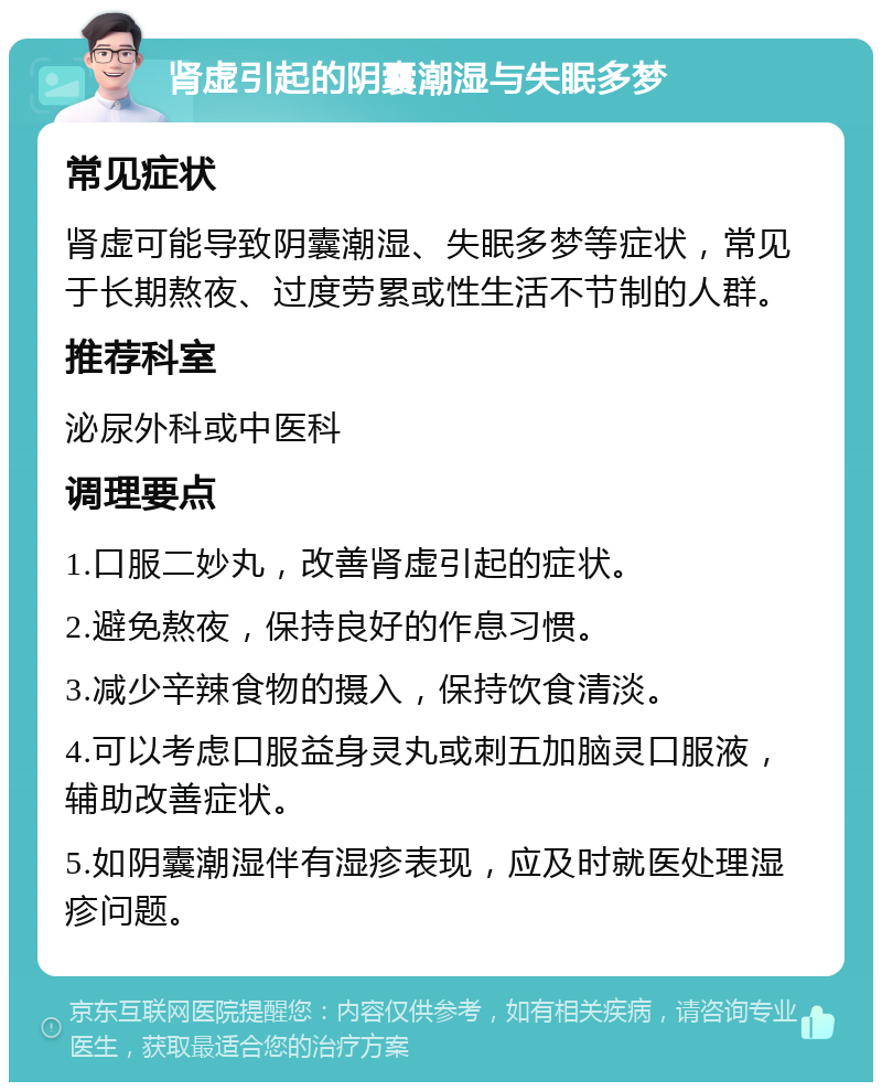 肾虚引起的阴囊潮湿与失眠多梦 常见症状 肾虚可能导致阴囊潮湿、失眠多梦等症状，常见于长期熬夜、过度劳累或性生活不节制的人群。 推荐科室 泌尿外科或中医科 调理要点 1.口服二妙丸，改善肾虚引起的症状。 2.避免熬夜，保持良好的作息习惯。 3.减少辛辣食物的摄入，保持饮食清淡。 4.可以考虑口服益身灵丸或刺五加脑灵口服液，辅助改善症状。 5.如阴囊潮湿伴有湿疹表现，应及时就医处理湿疹问题。