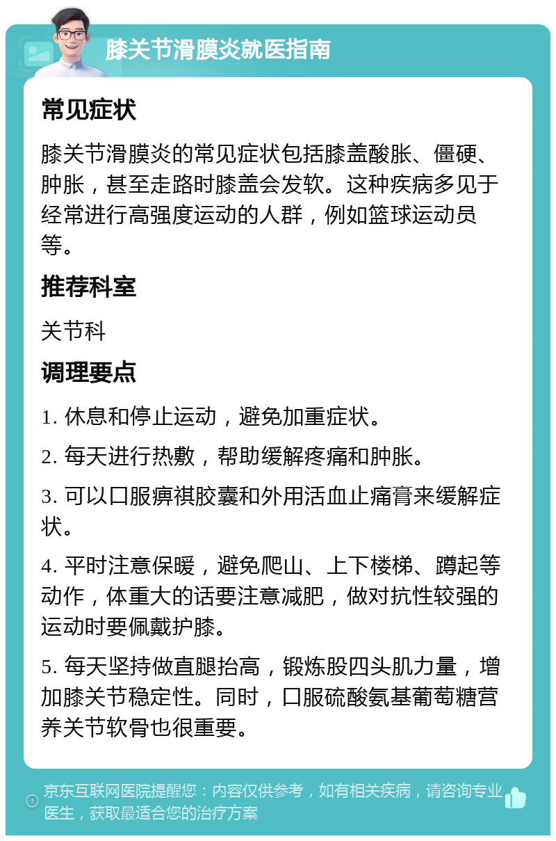 膝关节滑膜炎就医指南 常见症状 膝关节滑膜炎的常见症状包括膝盖酸胀、僵硬、肿胀，甚至走路时膝盖会发软。这种疾病多见于经常进行高强度运动的人群，例如篮球运动员等。 推荐科室 关节科 调理要点 1. 休息和停止运动，避免加重症状。 2. 每天进行热敷，帮助缓解疼痛和肿胀。 3. 可以口服痹祺胶囊和外用活血止痛膏来缓解症状。 4. 平时注意保暖，避免爬山、上下楼梯、蹲起等动作，体重大的话要注意减肥，做对抗性较强的运动时要佩戴护膝。 5. 每天坚持做直腿抬高，锻炼股四头肌力量，增加膝关节稳定性。同时，口服硫酸氨基葡萄糖营养关节软骨也很重要。