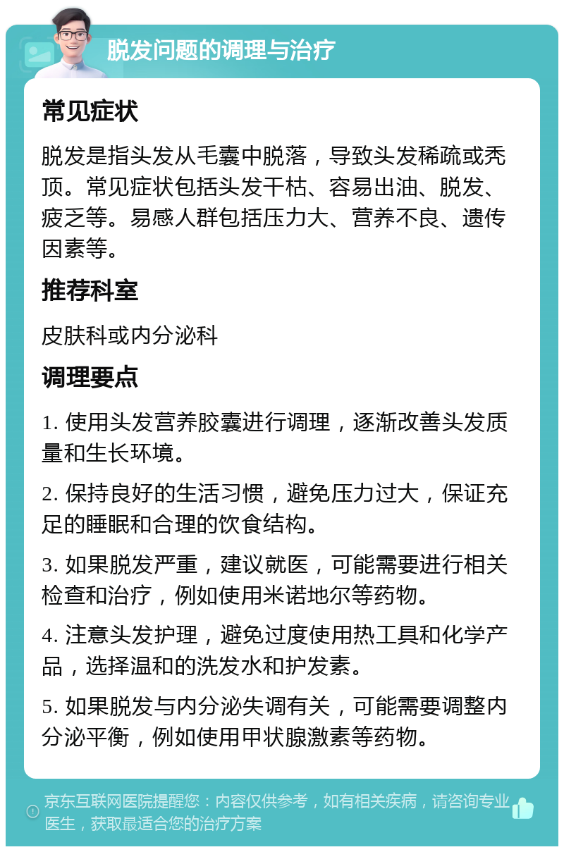 脱发问题的调理与治疗 常见症状 脱发是指头发从毛囊中脱落，导致头发稀疏或秃顶。常见症状包括头发干枯、容易出油、脱发、疲乏等。易感人群包括压力大、营养不良、遗传因素等。 推荐科室 皮肤科或内分泌科 调理要点 1. 使用头发营养胶囊进行调理，逐渐改善头发质量和生长环境。 2. 保持良好的生活习惯，避免压力过大，保证充足的睡眠和合理的饮食结构。 3. 如果脱发严重，建议就医，可能需要进行相关检查和治疗，例如使用米诺地尔等药物。 4. 注意头发护理，避免过度使用热工具和化学产品，选择温和的洗发水和护发素。 5. 如果脱发与内分泌失调有关，可能需要调整内分泌平衡，例如使用甲状腺激素等药物。