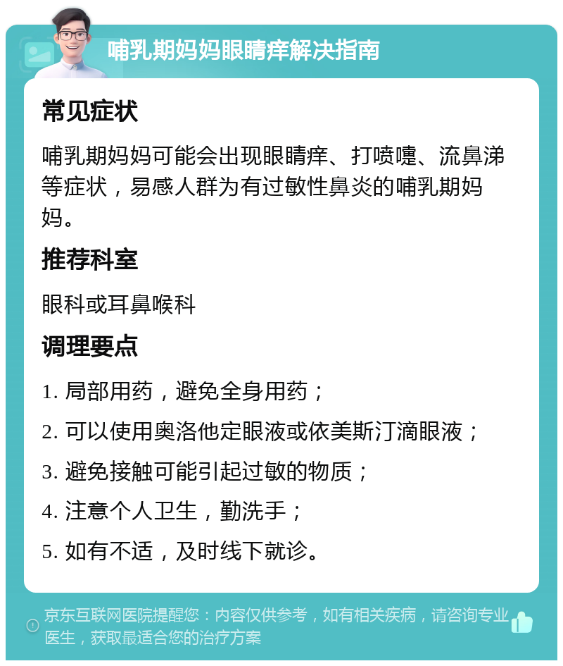 哺乳期妈妈眼睛痒解决指南 常见症状 哺乳期妈妈可能会出现眼睛痒、打喷嚏、流鼻涕等症状，易感人群为有过敏性鼻炎的哺乳期妈妈。 推荐科室 眼科或耳鼻喉科 调理要点 1. 局部用药，避免全身用药； 2. 可以使用奥洛他定眼液或依美斯汀滴眼液； 3. 避免接触可能引起过敏的物质； 4. 注意个人卫生，勤洗手； 5. 如有不适，及时线下就诊。