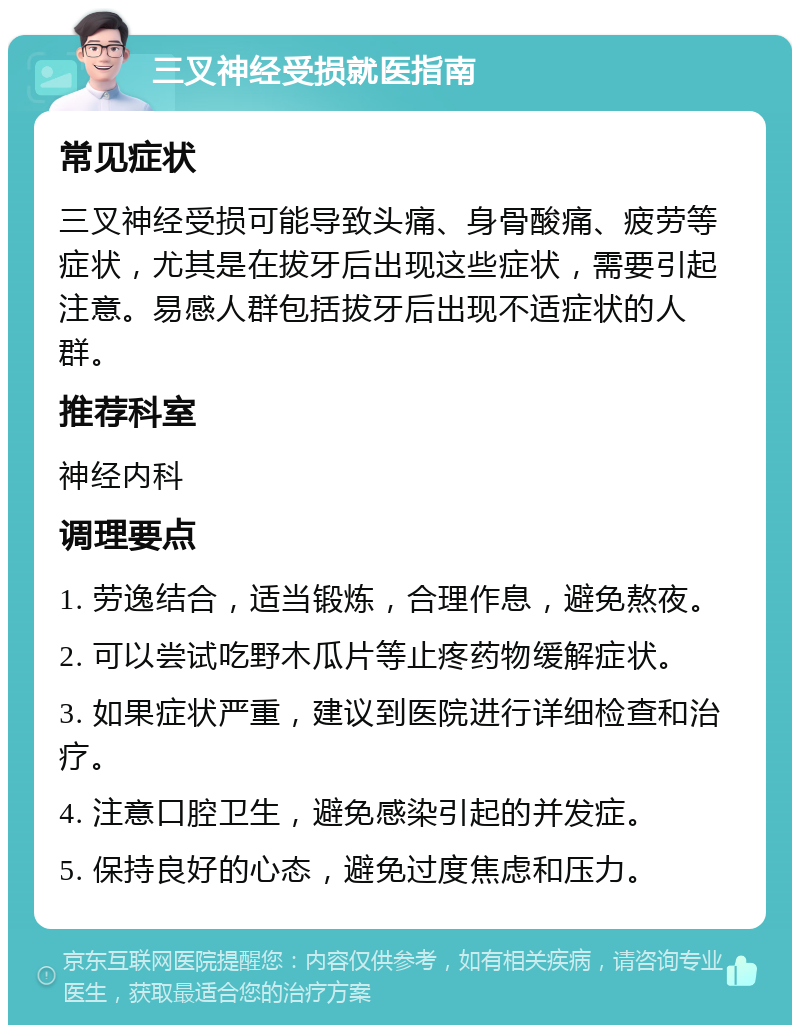 三叉神经受损就医指南 常见症状 三叉神经受损可能导致头痛、身骨酸痛、疲劳等症状，尤其是在拔牙后出现这些症状，需要引起注意。易感人群包括拔牙后出现不适症状的人群。 推荐科室 神经内科 调理要点 1. 劳逸结合，适当锻炼，合理作息，避免熬夜。 2. 可以尝试吃野木瓜片等止疼药物缓解症状。 3. 如果症状严重，建议到医院进行详细检查和治疗。 4. 注意口腔卫生，避免感染引起的并发症。 5. 保持良好的心态，避免过度焦虑和压力。