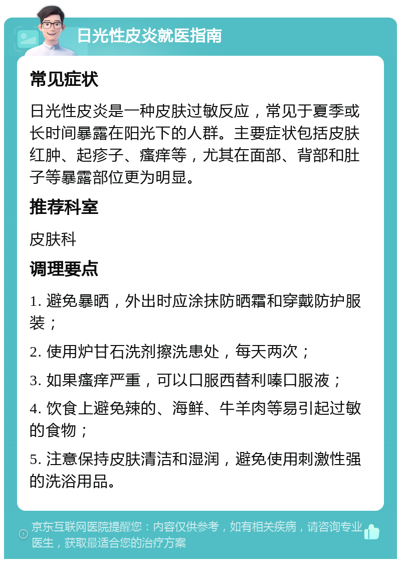 日光性皮炎就医指南 常见症状 日光性皮炎是一种皮肤过敏反应，常见于夏季或长时间暴露在阳光下的人群。主要症状包括皮肤红肿、起疹子、瘙痒等，尤其在面部、背部和肚子等暴露部位更为明显。 推荐科室 皮肤科 调理要点 1. 避免暴晒，外出时应涂抹防晒霜和穿戴防护服装； 2. 使用炉甘石洗剂擦洗患处，每天两次； 3. 如果瘙痒严重，可以口服西替利嗪口服液； 4. 饮食上避免辣的、海鲜、牛羊肉等易引起过敏的食物； 5. 注意保持皮肤清洁和湿润，避免使用刺激性强的洗浴用品。