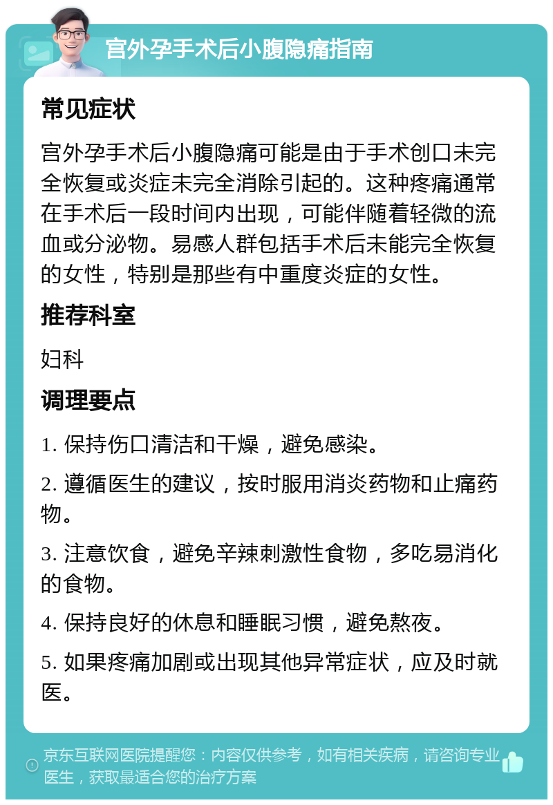 宫外孕手术后小腹隐痛指南 常见症状 宫外孕手术后小腹隐痛可能是由于手术创口未完全恢复或炎症未完全消除引起的。这种疼痛通常在手术后一段时间内出现，可能伴随着轻微的流血或分泌物。易感人群包括手术后未能完全恢复的女性，特别是那些有中重度炎症的女性。 推荐科室 妇科 调理要点 1. 保持伤口清洁和干燥，避免感染。 2. 遵循医生的建议，按时服用消炎药物和止痛药物。 3. 注意饮食，避免辛辣刺激性食物，多吃易消化的食物。 4. 保持良好的休息和睡眠习惯，避免熬夜。 5. 如果疼痛加剧或出现其他异常症状，应及时就医。