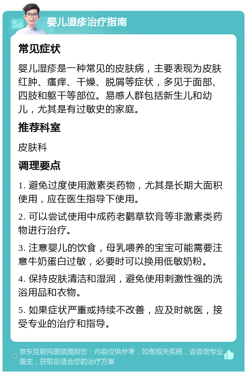 婴儿湿疹治疗指南 常见症状 婴儿湿疹是一种常见的皮肤病，主要表现为皮肤红肿、瘙痒、干燥、脱屑等症状，多见于面部、四肢和躯干等部位。易感人群包括新生儿和幼儿，尤其是有过敏史的家庭。 推荐科室 皮肤科 调理要点 1. 避免过度使用激素类药物，尤其是长期大面积使用，应在医生指导下使用。 2. 可以尝试使用中成药老鹳草软膏等非激素类药物进行治疗。 3. 注意婴儿的饮食，母乳喂养的宝宝可能需要注意牛奶蛋白过敏，必要时可以换用低敏奶粉。 4. 保持皮肤清洁和湿润，避免使用刺激性强的洗浴用品和衣物。 5. 如果症状严重或持续不改善，应及时就医，接受专业的治疗和指导。