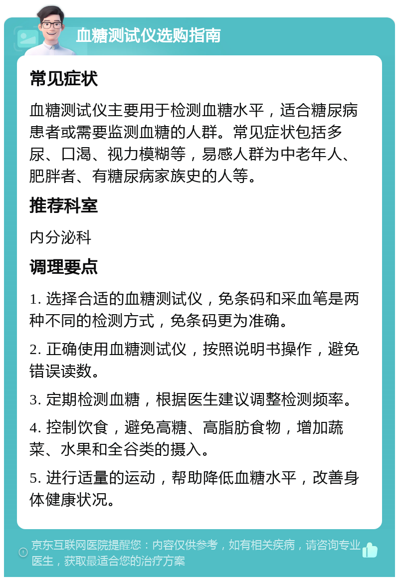 血糖测试仪选购指南 常见症状 血糖测试仪主要用于检测血糖水平，适合糖尿病患者或需要监测血糖的人群。常见症状包括多尿、口渴、视力模糊等，易感人群为中老年人、肥胖者、有糖尿病家族史的人等。 推荐科室 内分泌科 调理要点 1. 选择合适的血糖测试仪，免条码和采血笔是两种不同的检测方式，免条码更为准确。 2. 正确使用血糖测试仪，按照说明书操作，避免错误读数。 3. 定期检测血糖，根据医生建议调整检测频率。 4. 控制饮食，避免高糖、高脂肪食物，增加蔬菜、水果和全谷类的摄入。 5. 进行适量的运动，帮助降低血糖水平，改善身体健康状况。