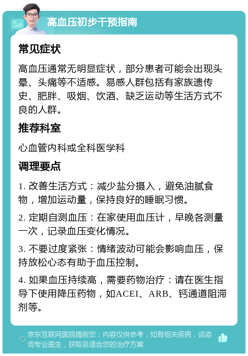 高血压初步干预指南 常见症状 高血压通常无明显症状，部分患者可能会出现头晕、头痛等不适感。易感人群包括有家族遗传史、肥胖、吸烟、饮酒、缺乏运动等生活方式不良的人群。 推荐科室 心血管内科或全科医学科 调理要点 1. 改善生活方式：减少盐分摄入，避免油腻食物，增加运动量，保持良好的睡眠习惯。 2. 定期自测血压：在家使用血压计，早晚各测量一次，记录血压变化情况。 3. 不要过度紧张：情绪波动可能会影响血压，保持放松心态有助于血压控制。 4. 如果血压持续高，需要药物治疗：请在医生指导下使用降压药物，如ACEI、ARB、钙通道阻滞剂等。