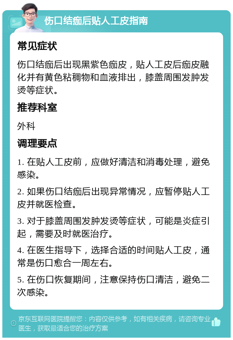 伤口结痂后贴人工皮指南 常见症状 伤口结痂后出现黑紫色痂皮，贴人工皮后痂皮融化并有黄色粘稠物和血液排出，膝盖周围发肿发烫等症状。 推荐科室 外科 调理要点 1. 在贴人工皮前，应做好清洁和消毒处理，避免感染。 2. 如果伤口结痂后出现异常情况，应暂停贴人工皮并就医检查。 3. 对于膝盖周围发肿发烫等症状，可能是炎症引起，需要及时就医治疗。 4. 在医生指导下，选择合适的时间贴人工皮，通常是伤口愈合一周左右。 5. 在伤口恢复期间，注意保持伤口清洁，避免二次感染。