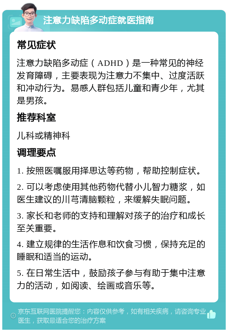 注意力缺陷多动症就医指南 常见症状 注意力缺陷多动症（ADHD）是一种常见的神经发育障碍，主要表现为注意力不集中、过度活跃和冲动行为。易感人群包括儿童和青少年，尤其是男孩。 推荐科室 儿科或精神科 调理要点 1. 按照医嘱服用择思达等药物，帮助控制症状。 2. 可以考虑使用其他药物代替小儿智力糖浆，如医生建议的川芎清脑颗粒，来缓解失眠问题。 3. 家长和老师的支持和理解对孩子的治疗和成长至关重要。 4. 建立规律的生活作息和饮食习惯，保持充足的睡眠和适当的运动。 5. 在日常生活中，鼓励孩子参与有助于集中注意力的活动，如阅读、绘画或音乐等。