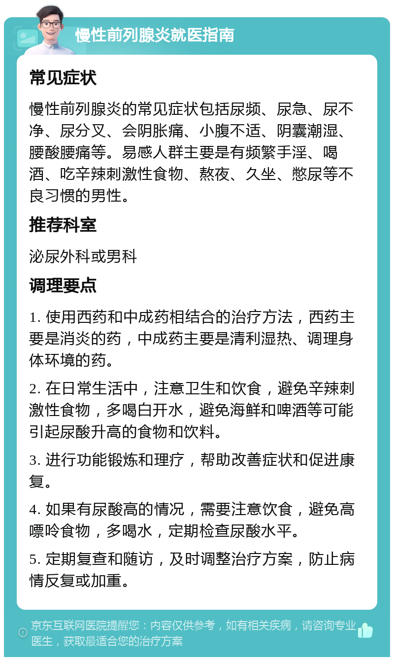 慢性前列腺炎就医指南 常见症状 慢性前列腺炎的常见症状包括尿频、尿急、尿不净、尿分叉、会阴胀痛、小腹不适、阴囊潮湿、腰酸腰痛等。易感人群主要是有频繁手淫、喝酒、吃辛辣刺激性食物、熬夜、久坐、憋尿等不良习惯的男性。 推荐科室 泌尿外科或男科 调理要点 1. 使用西药和中成药相结合的治疗方法，西药主要是消炎的药，中成药主要是清利湿热、调理身体环境的药。 2. 在日常生活中，注意卫生和饮食，避免辛辣刺激性食物，多喝白开水，避免海鲜和啤酒等可能引起尿酸升高的食物和饮料。 3. 进行功能锻炼和理疗，帮助改善症状和促进康复。 4. 如果有尿酸高的情况，需要注意饮食，避免高嘌呤食物，多喝水，定期检查尿酸水平。 5. 定期复查和随访，及时调整治疗方案，防止病情反复或加重。