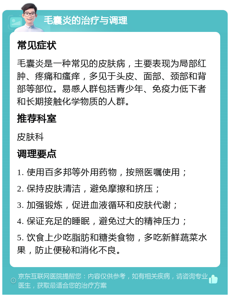 毛囊炎的治疗与调理 常见症状 毛囊炎是一种常见的皮肤病，主要表现为局部红肿、疼痛和瘙痒，多见于头皮、面部、颈部和背部等部位。易感人群包括青少年、免疫力低下者和长期接触化学物质的人群。 推荐科室 皮肤科 调理要点 1. 使用百多邦等外用药物，按照医嘱使用； 2. 保持皮肤清洁，避免摩擦和挤压； 3. 加强锻炼，促进血液循环和皮肤代谢； 4. 保证充足的睡眠，避免过大的精神压力； 5. 饮食上少吃脂肪和糖类食物，多吃新鲜蔬菜水果，防止便秘和消化不良。