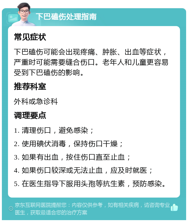 下巴磕伤处理指南 常见症状 下巴磕伤可能会出现疼痛、肿胀、出血等症状，严重时可能需要缝合伤口。老年人和儿童更容易受到下巴磕伤的影响。 推荐科室 外科或急诊科 调理要点 1. 清理伤口，避免感染； 2. 使用碘伏消毒，保持伤口干燥； 3. 如果有出血，按住伤口直至止血； 4. 如果伤口较深或无法止血，应及时就医； 5. 在医生指导下服用头孢等抗生素，预防感染。