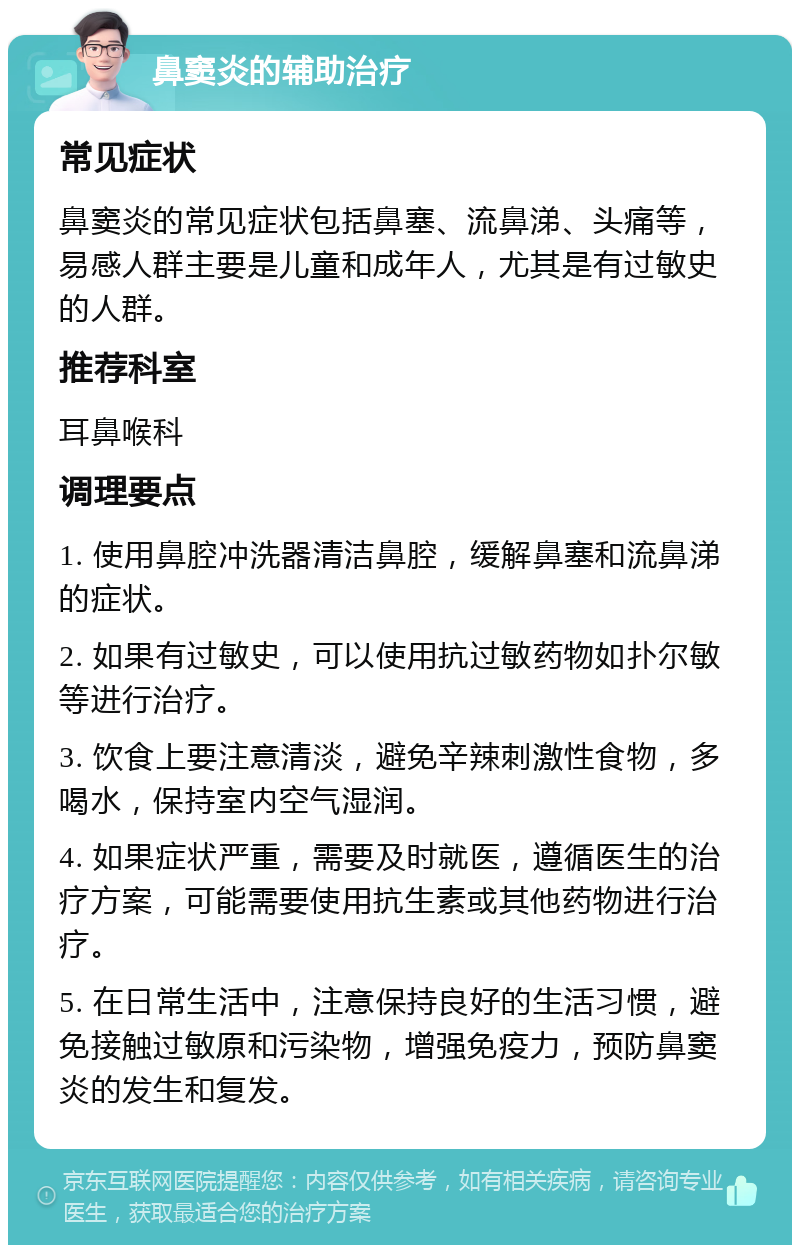 鼻窦炎的辅助治疗 常见症状 鼻窦炎的常见症状包括鼻塞、流鼻涕、头痛等，易感人群主要是儿童和成年人，尤其是有过敏史的人群。 推荐科室 耳鼻喉科 调理要点 1. 使用鼻腔冲洗器清洁鼻腔，缓解鼻塞和流鼻涕的症状。 2. 如果有过敏史，可以使用抗过敏药物如扑尔敏等进行治疗。 3. 饮食上要注意清淡，避免辛辣刺激性食物，多喝水，保持室内空气湿润。 4. 如果症状严重，需要及时就医，遵循医生的治疗方案，可能需要使用抗生素或其他药物进行治疗。 5. 在日常生活中，注意保持良好的生活习惯，避免接触过敏原和污染物，增强免疫力，预防鼻窦炎的发生和复发。