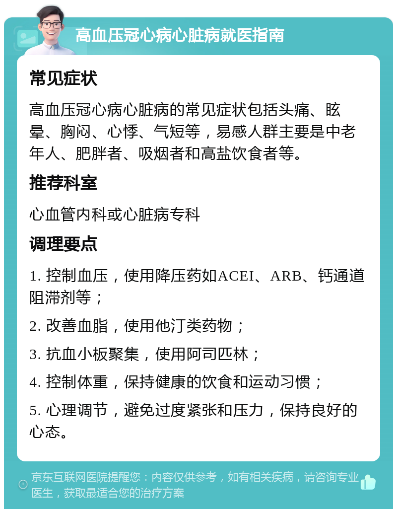 高血压冠心病心脏病就医指南 常见症状 高血压冠心病心脏病的常见症状包括头痛、眩晕、胸闷、心悸、气短等，易感人群主要是中老年人、肥胖者、吸烟者和高盐饮食者等。 推荐科室 心血管内科或心脏病专科 调理要点 1. 控制血压，使用降压药如ACEI、ARB、钙通道阻滞剂等； 2. 改善血脂，使用他汀类药物； 3. 抗血小板聚集，使用阿司匹林； 4. 控制体重，保持健康的饮食和运动习惯； 5. 心理调节，避免过度紧张和压力，保持良好的心态。