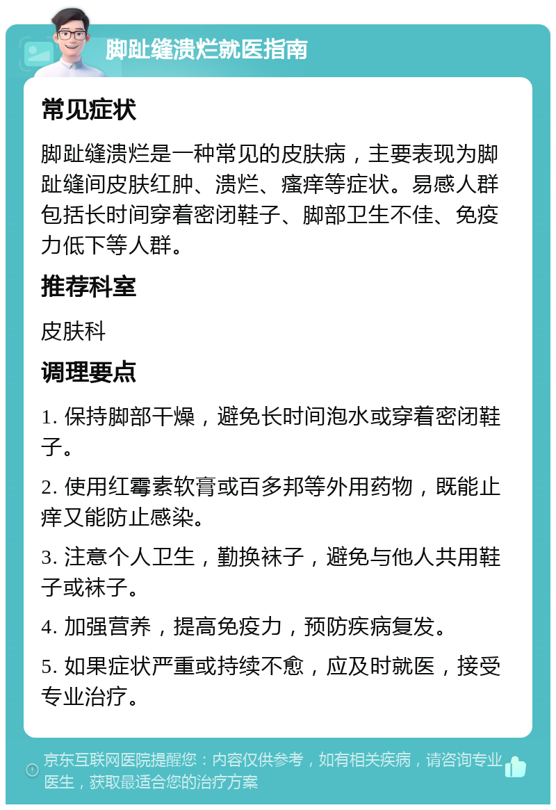 脚趾缝溃烂就医指南 常见症状 脚趾缝溃烂是一种常见的皮肤病，主要表现为脚趾缝间皮肤红肿、溃烂、瘙痒等症状。易感人群包括长时间穿着密闭鞋子、脚部卫生不佳、免疫力低下等人群。 推荐科室 皮肤科 调理要点 1. 保持脚部干燥，避免长时间泡水或穿着密闭鞋子。 2. 使用红霉素软膏或百多邦等外用药物，既能止痒又能防止感染。 3. 注意个人卫生，勤换袜子，避免与他人共用鞋子或袜子。 4. 加强营养，提高免疫力，预防疾病复发。 5. 如果症状严重或持续不愈，应及时就医，接受专业治疗。