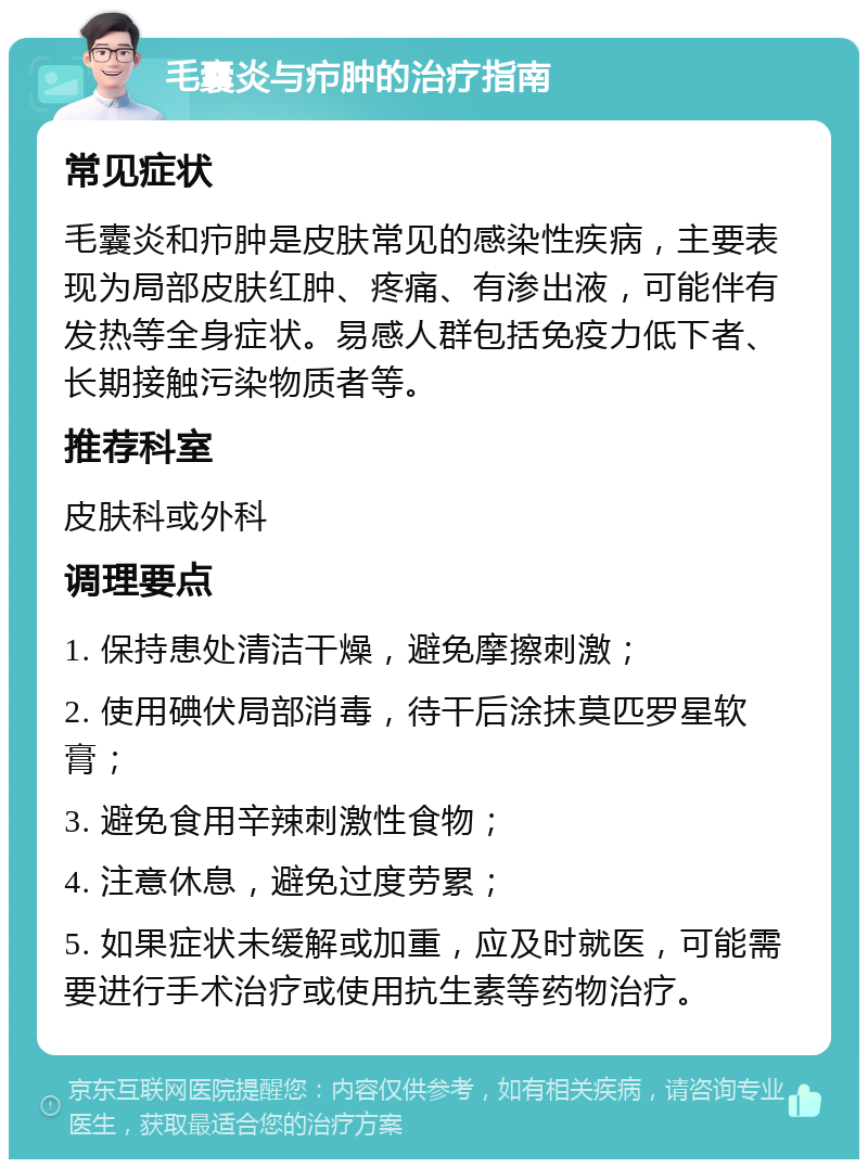 毛囊炎与疖肿的治疗指南 常见症状 毛囊炎和疖肿是皮肤常见的感染性疾病，主要表现为局部皮肤红肿、疼痛、有渗出液，可能伴有发热等全身症状。易感人群包括免疫力低下者、长期接触污染物质者等。 推荐科室 皮肤科或外科 调理要点 1. 保持患处清洁干燥，避免摩擦刺激； 2. 使用碘伏局部消毒，待干后涂抹莫匹罗星软膏； 3. 避免食用辛辣刺激性食物； 4. 注意休息，避免过度劳累； 5. 如果症状未缓解或加重，应及时就医，可能需要进行手术治疗或使用抗生素等药物治疗。