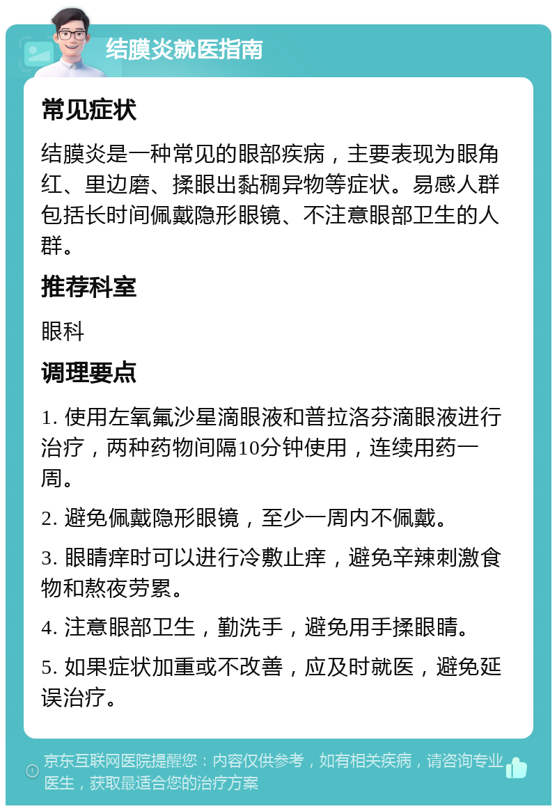 结膜炎就医指南 常见症状 结膜炎是一种常见的眼部疾病，主要表现为眼角红、里边磨、揉眼出黏稠异物等症状。易感人群包括长时间佩戴隐形眼镜、不注意眼部卫生的人群。 推荐科室 眼科 调理要点 1. 使用左氧氟沙星滴眼液和普拉洛芬滴眼液进行治疗，两种药物间隔10分钟使用，连续用药一周。 2. 避免佩戴隐形眼镜，至少一周内不佩戴。 3. 眼睛痒时可以进行冷敷止痒，避免辛辣刺激食物和熬夜劳累。 4. 注意眼部卫生，勤洗手，避免用手揉眼睛。 5. 如果症状加重或不改善，应及时就医，避免延误治疗。