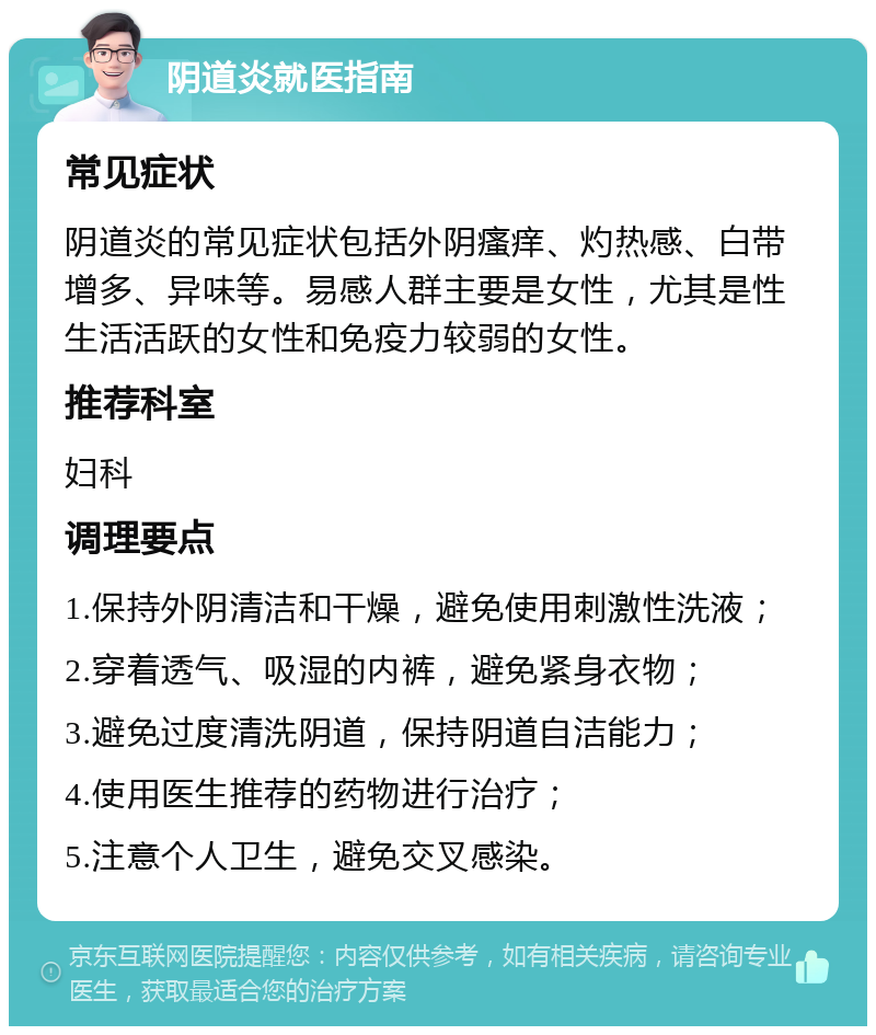 阴道炎就医指南 常见症状 阴道炎的常见症状包括外阴瘙痒、灼热感、白带增多、异味等。易感人群主要是女性，尤其是性生活活跃的女性和免疫力较弱的女性。 推荐科室 妇科 调理要点 1.保持外阴清洁和干燥，避免使用刺激性洗液； 2.穿着透气、吸湿的内裤，避免紧身衣物； 3.避免过度清洗阴道，保持阴道自洁能力； 4.使用医生推荐的药物进行治疗； 5.注意个人卫生，避免交叉感染。