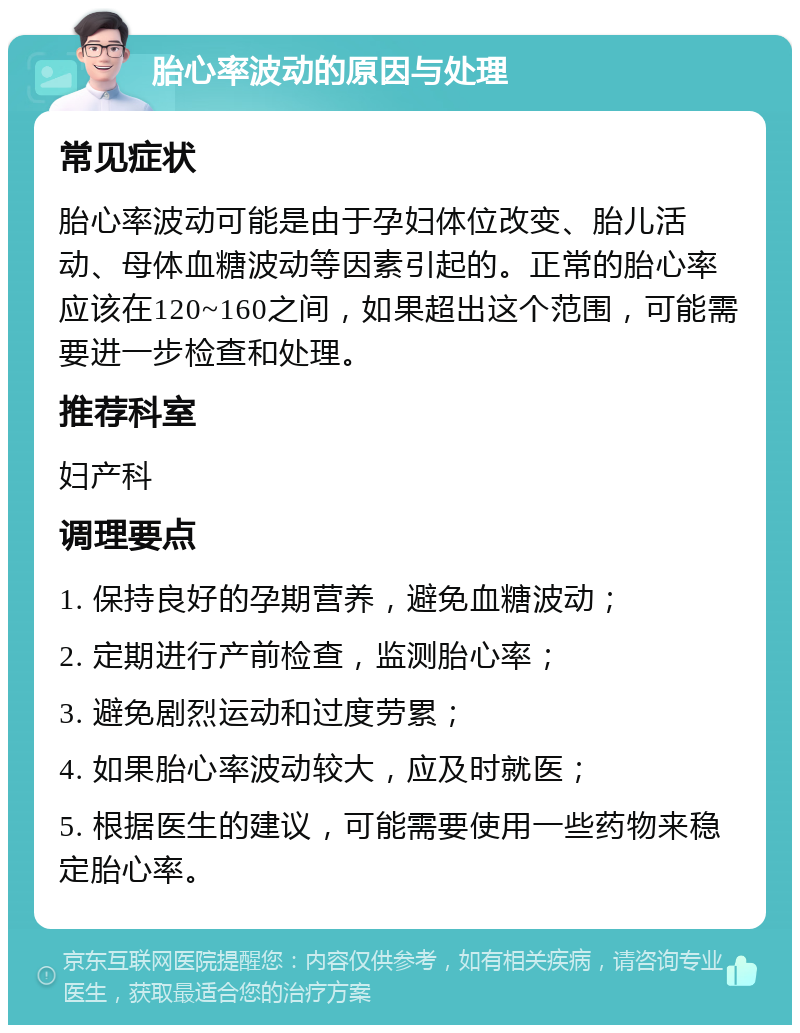 胎心率波动的原因与处理 常见症状 胎心率波动可能是由于孕妇体位改变、胎儿活动、母体血糖波动等因素引起的。正常的胎心率应该在120~160之间，如果超出这个范围，可能需要进一步检查和处理。 推荐科室 妇产科 调理要点 1. 保持良好的孕期营养，避免血糖波动； 2. 定期进行产前检查，监测胎心率； 3. 避免剧烈运动和过度劳累； 4. 如果胎心率波动较大，应及时就医； 5. 根据医生的建议，可能需要使用一些药物来稳定胎心率。