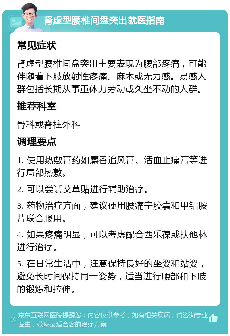 肾虚型腰椎间盘突出就医指南 常见症状 肾虚型腰椎间盘突出主要表现为腰部疼痛，可能伴随着下肢放射性疼痛、麻木或无力感。易感人群包括长期从事重体力劳动或久坐不动的人群。 推荐科室 骨科或脊柱外科 调理要点 1. 使用热敷膏药如麝香追风膏、活血止痛膏等进行局部热敷。 2. 可以尝试艾草贴进行辅助治疗。 3. 药物治疗方面，建议使用腰痛宁胶囊和甲钴胺片联合服用。 4. 如果疼痛明显，可以考虑配合西乐葆或扶他林进行治疗。 5. 在日常生活中，注意保持良好的坐姿和站姿，避免长时间保持同一姿势，适当进行腰部和下肢的锻炼和拉伸。