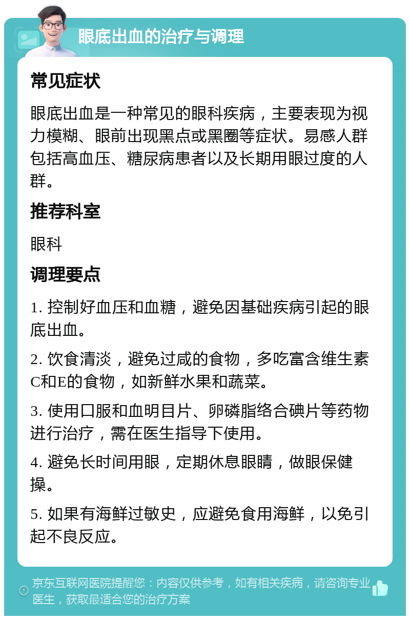 眼底出血的治疗与调理 常见症状 眼底出血是一种常见的眼科疾病，主要表现为视力模糊、眼前出现黑点或黑圈等症状。易感人群包括高血压、糖尿病患者以及长期用眼过度的人群。 推荐科室 眼科 调理要点 1. 控制好血压和血糖，避免因基础疾病引起的眼底出血。 2. 饮食清淡，避免过咸的食物，多吃富含维生素C和E的食物，如新鲜水果和蔬菜。 3. 使用口服和血明目片、卵磷脂络合碘片等药物进行治疗，需在医生指导下使用。 4. 避免长时间用眼，定期休息眼睛，做眼保健操。 5. 如果有海鲜过敏史，应避免食用海鲜，以免引起不良反应。