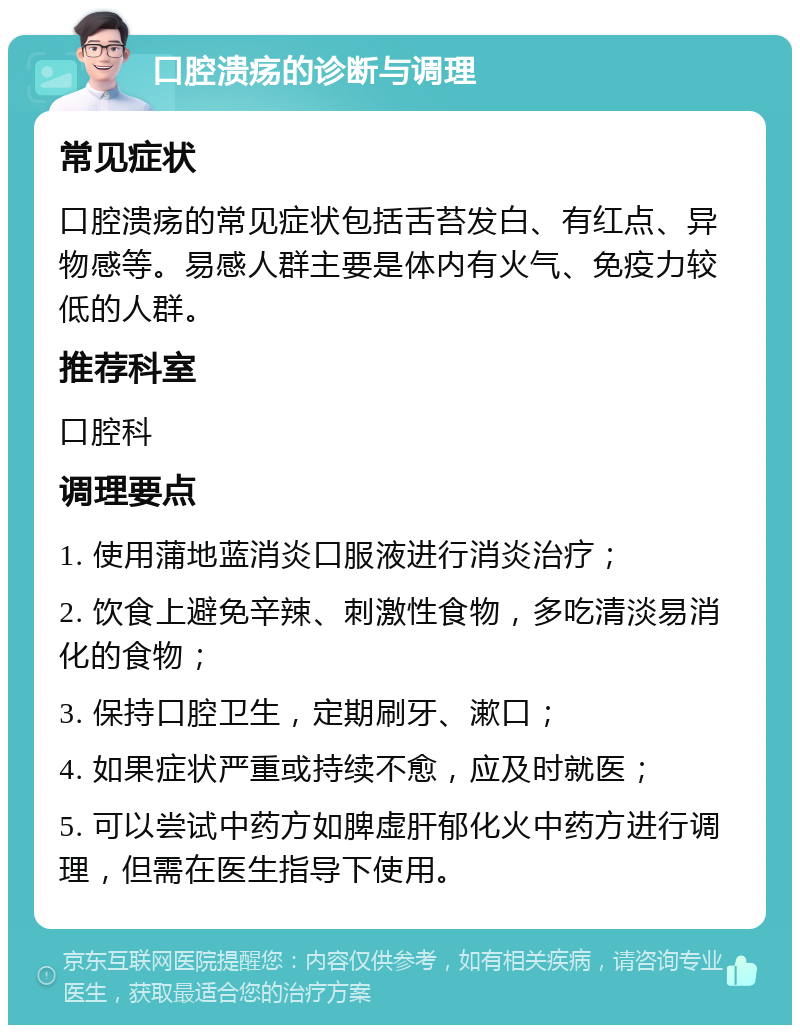 口腔溃疡的诊断与调理 常见症状 口腔溃疡的常见症状包括舌苔发白、有红点、异物感等。易感人群主要是体内有火气、免疫力较低的人群。 推荐科室 口腔科 调理要点 1. 使用蒲地蓝消炎口服液进行消炎治疗； 2. 饮食上避免辛辣、刺激性食物，多吃清淡易消化的食物； 3. 保持口腔卫生，定期刷牙、漱口； 4. 如果症状严重或持续不愈，应及时就医； 5. 可以尝试中药方如脾虚肝郁化火中药方进行调理，但需在医生指导下使用。