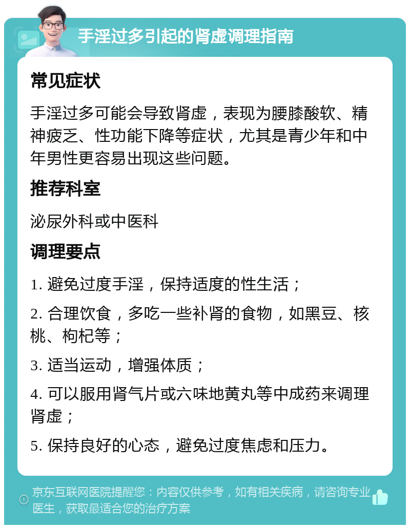 手淫过多引起的肾虚调理指南 常见症状 手淫过多可能会导致肾虚，表现为腰膝酸软、精神疲乏、性功能下降等症状，尤其是青少年和中年男性更容易出现这些问题。 推荐科室 泌尿外科或中医科 调理要点 1. 避免过度手淫，保持适度的性生活； 2. 合理饮食，多吃一些补肾的食物，如黑豆、核桃、枸杞等； 3. 适当运动，增强体质； 4. 可以服用肾气片或六味地黄丸等中成药来调理肾虚； 5. 保持良好的心态，避免过度焦虑和压力。