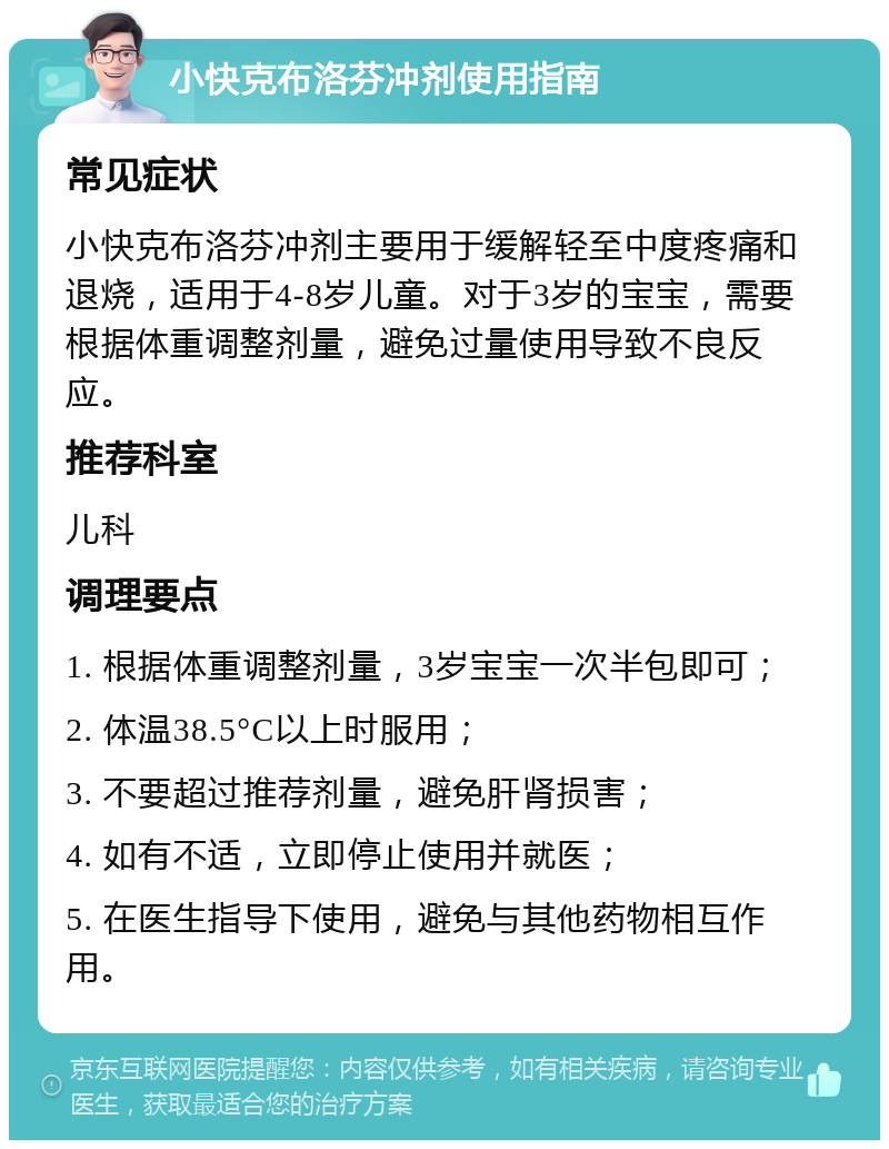 小快克布洛芬冲剂使用指南 常见症状 小快克布洛芬冲剂主要用于缓解轻至中度疼痛和退烧，适用于4-8岁儿童。对于3岁的宝宝，需要根据体重调整剂量，避免过量使用导致不良反应。 推荐科室 儿科 调理要点 1. 根据体重调整剂量，3岁宝宝一次半包即可； 2. 体温38.5°C以上时服用； 3. 不要超过推荐剂量，避免肝肾损害； 4. 如有不适，立即停止使用并就医； 5. 在医生指导下使用，避免与其他药物相互作用。