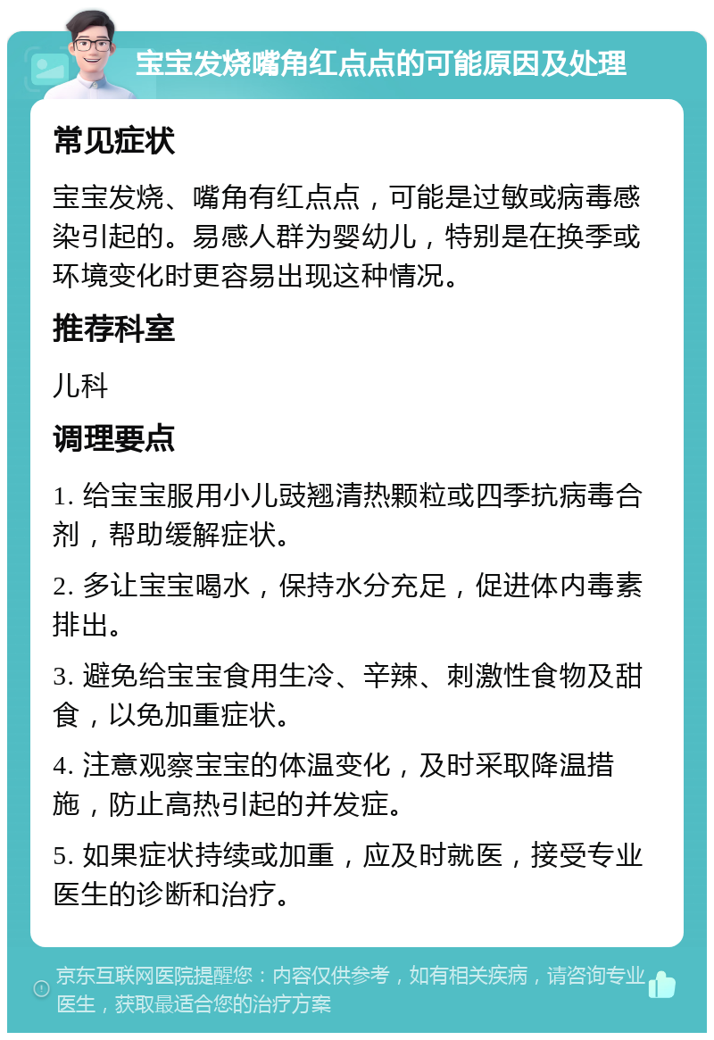 宝宝发烧嘴角红点点的可能原因及处理 常见症状 宝宝发烧、嘴角有红点点，可能是过敏或病毒感染引起的。易感人群为婴幼儿，特别是在换季或环境变化时更容易出现这种情况。 推荐科室 儿科 调理要点 1. 给宝宝服用小儿豉翘清热颗粒或四季抗病毒合剂，帮助缓解症状。 2. 多让宝宝喝水，保持水分充足，促进体内毒素排出。 3. 避免给宝宝食用生冷、辛辣、刺激性食物及甜食，以免加重症状。 4. 注意观察宝宝的体温变化，及时采取降温措施，防止高热引起的并发症。 5. 如果症状持续或加重，应及时就医，接受专业医生的诊断和治疗。