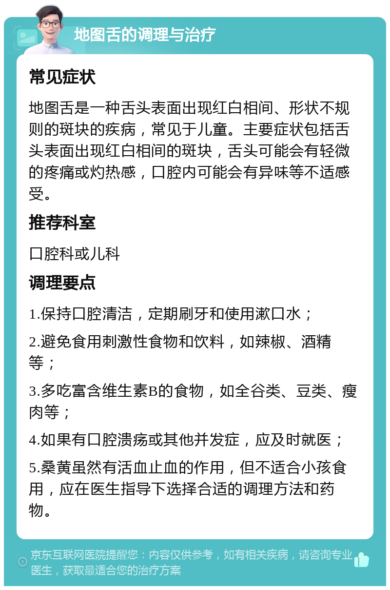 地图舌的调理与治疗 常见症状 地图舌是一种舌头表面出现红白相间、形状不规则的斑块的疾病，常见于儿童。主要症状包括舌头表面出现红白相间的斑块，舌头可能会有轻微的疼痛或灼热感，口腔内可能会有异味等不适感受。 推荐科室 口腔科或儿科 调理要点 1.保持口腔清洁，定期刷牙和使用漱口水； 2.避免食用刺激性食物和饮料，如辣椒、酒精等； 3.多吃富含维生素B的食物，如全谷类、豆类、瘦肉等； 4.如果有口腔溃疡或其他并发症，应及时就医； 5.桑黄虽然有活血止血的作用，但不适合小孩食用，应在医生指导下选择合适的调理方法和药物。