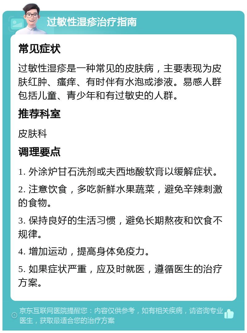 过敏性湿疹治疗指南 常见症状 过敏性湿疹是一种常见的皮肤病，主要表现为皮肤红肿、瘙痒、有时伴有水泡或渗液。易感人群包括儿童、青少年和有过敏史的人群。 推荐科室 皮肤科 调理要点 1. 外涂炉甘石洗剂或夫西地酸软膏以缓解症状。 2. 注意饮食，多吃新鲜水果蔬菜，避免辛辣刺激的食物。 3. 保持良好的生活习惯，避免长期熬夜和饮食不规律。 4. 增加运动，提高身体免疫力。 5. 如果症状严重，应及时就医，遵循医生的治疗方案。