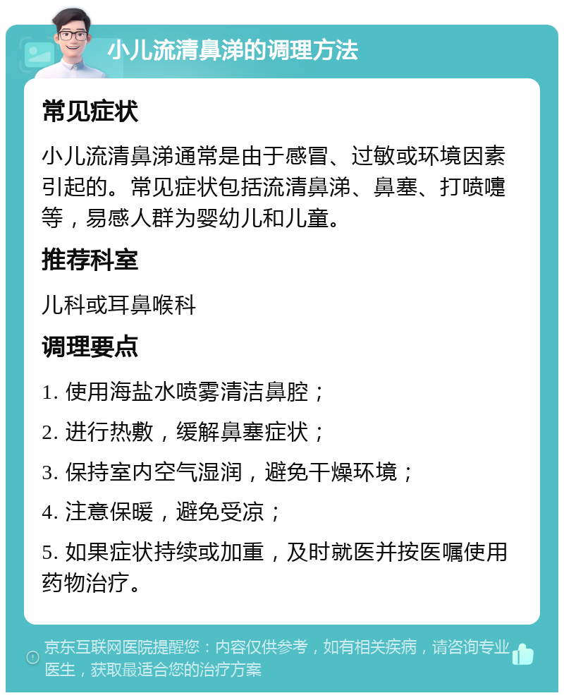 小儿流清鼻涕的调理方法 常见症状 小儿流清鼻涕通常是由于感冒、过敏或环境因素引起的。常见症状包括流清鼻涕、鼻塞、打喷嚏等，易感人群为婴幼儿和儿童。 推荐科室 儿科或耳鼻喉科 调理要点 1. 使用海盐水喷雾清洁鼻腔； 2. 进行热敷，缓解鼻塞症状； 3. 保持室内空气湿润，避免干燥环境； 4. 注意保暖，避免受凉； 5. 如果症状持续或加重，及时就医并按医嘱使用药物治疗。