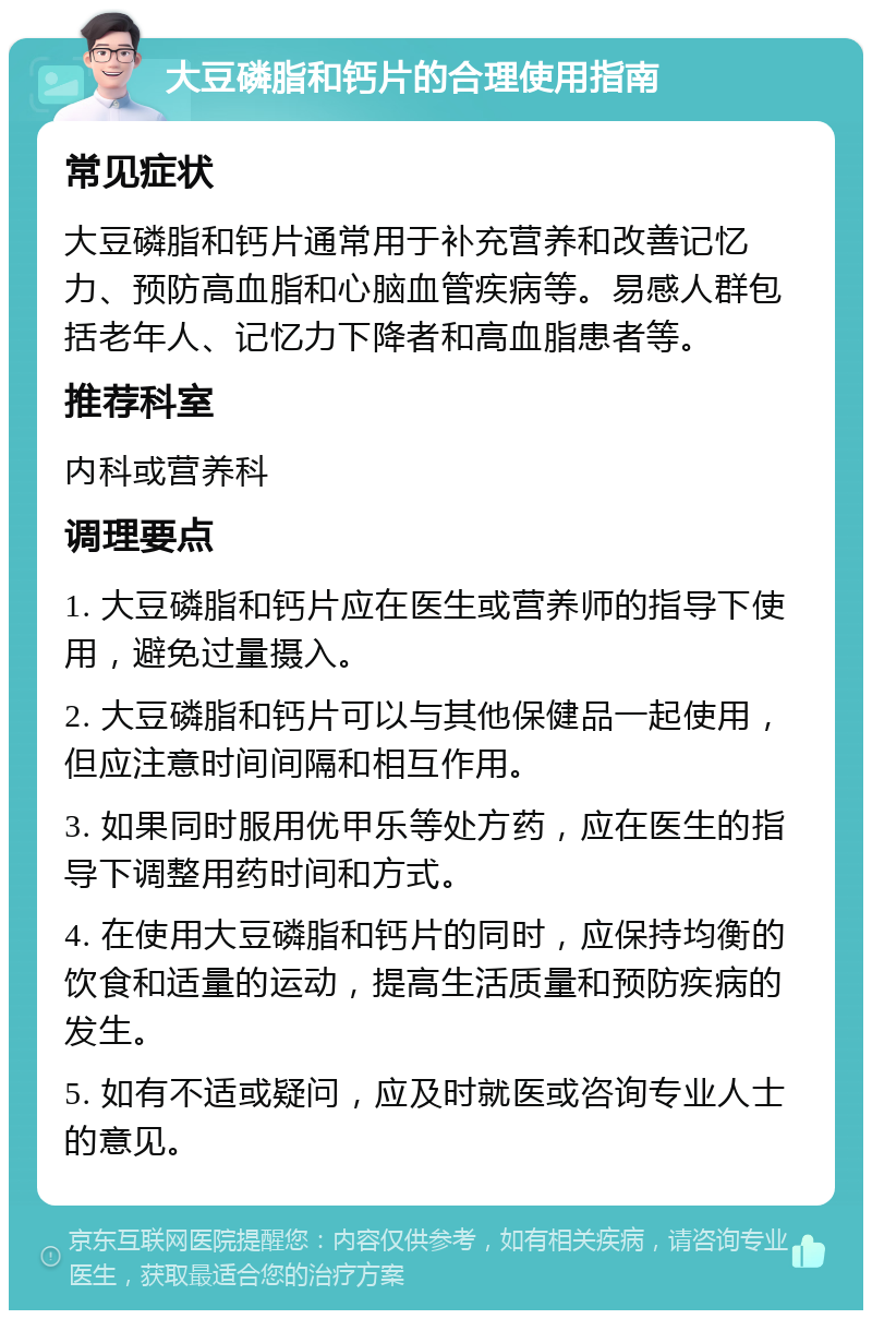 大豆磷脂和钙片的合理使用指南 常见症状 大豆磷脂和钙片通常用于补充营养和改善记忆力、预防高血脂和心脑血管疾病等。易感人群包括老年人、记忆力下降者和高血脂患者等。 推荐科室 内科或营养科 调理要点 1. 大豆磷脂和钙片应在医生或营养师的指导下使用，避免过量摄入。 2. 大豆磷脂和钙片可以与其他保健品一起使用，但应注意时间间隔和相互作用。 3. 如果同时服用优甲乐等处方药，应在医生的指导下调整用药时间和方式。 4. 在使用大豆磷脂和钙片的同时，应保持均衡的饮食和适量的运动，提高生活质量和预防疾病的发生。 5. 如有不适或疑问，应及时就医或咨询专业人士的意见。