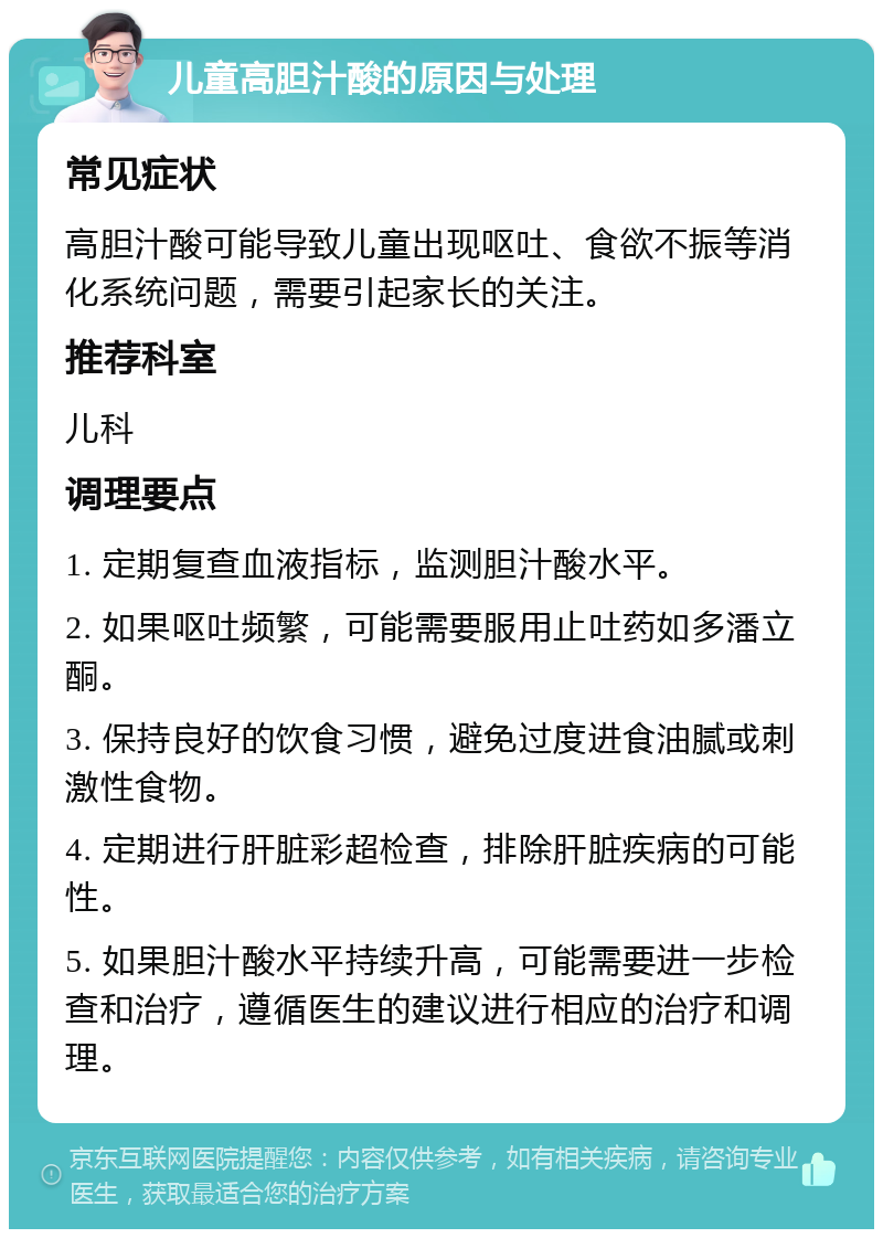 儿童高胆汁酸的原因与处理 常见症状 高胆汁酸可能导致儿童出现呕吐、食欲不振等消化系统问题，需要引起家长的关注。 推荐科室 儿科 调理要点 1. 定期复查血液指标，监测胆汁酸水平。 2. 如果呕吐频繁，可能需要服用止吐药如多潘立酮。 3. 保持良好的饮食习惯，避免过度进食油腻或刺激性食物。 4. 定期进行肝脏彩超检查，排除肝脏疾病的可能性。 5. 如果胆汁酸水平持续升高，可能需要进一步检查和治疗，遵循医生的建议进行相应的治疗和调理。