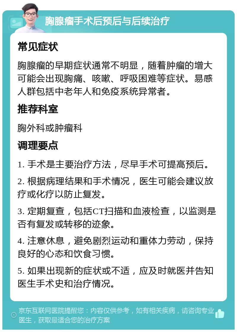 胸腺瘤手术后预后与后续治疗 常见症状 胸腺瘤的早期症状通常不明显，随着肿瘤的增大可能会出现胸痛、咳嗽、呼吸困难等症状。易感人群包括中老年人和免疫系统异常者。 推荐科室 胸外科或肿瘤科 调理要点 1. 手术是主要治疗方法，尽早手术可提高预后。 2. 根据病理结果和手术情况，医生可能会建议放疗或化疗以防止复发。 3. 定期复查，包括CT扫描和血液检查，以监测是否有复发或转移的迹象。 4. 注意休息，避免剧烈运动和重体力劳动，保持良好的心态和饮食习惯。 5. 如果出现新的症状或不适，应及时就医并告知医生手术史和治疗情况。