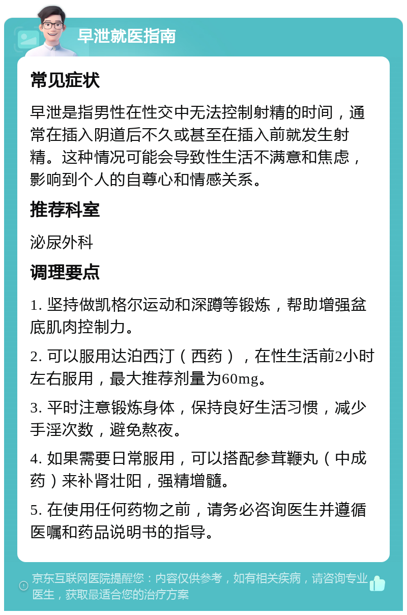 早泄就医指南 常见症状 早泄是指男性在性交中无法控制射精的时间，通常在插入阴道后不久或甚至在插入前就发生射精。这种情况可能会导致性生活不满意和焦虑，影响到个人的自尊心和情感关系。 推荐科室 泌尿外科 调理要点 1. 坚持做凯格尔运动和深蹲等锻炼，帮助增强盆底肌肉控制力。 2. 可以服用达泊西汀（西药），在性生活前2小时左右服用，最大推荐剂量为60mg。 3. 平时注意锻炼身体，保持良好生活习惯，减少手淫次数，避免熬夜。 4. 如果需要日常服用，可以搭配参茸鞭丸（中成药）来补肾壮阳，强精增髓。 5. 在使用任何药物之前，请务必咨询医生并遵循医嘱和药品说明书的指导。