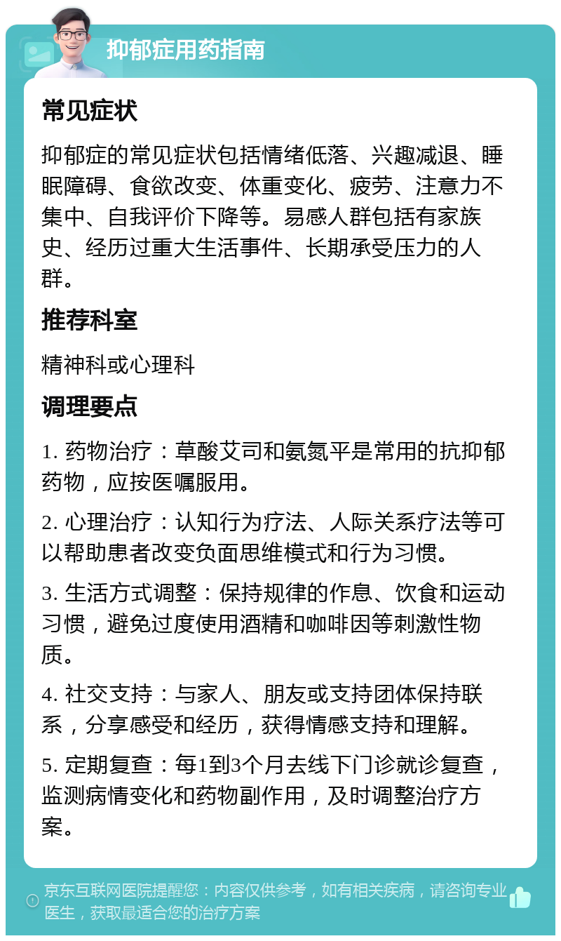 抑郁症用药指南 常见症状 抑郁症的常见症状包括情绪低落、兴趣减退、睡眠障碍、食欲改变、体重变化、疲劳、注意力不集中、自我评价下降等。易感人群包括有家族史、经历过重大生活事件、长期承受压力的人群。 推荐科室 精神科或心理科 调理要点 1. 药物治疗：草酸艾司和氨氮平是常用的抗抑郁药物，应按医嘱服用。 2. 心理治疗：认知行为疗法、人际关系疗法等可以帮助患者改变负面思维模式和行为习惯。 3. 生活方式调整：保持规律的作息、饮食和运动习惯，避免过度使用酒精和咖啡因等刺激性物质。 4. 社交支持：与家人、朋友或支持团体保持联系，分享感受和经历，获得情感支持和理解。 5. 定期复查：每1到3个月去线下门诊就诊复查，监测病情变化和药物副作用，及时调整治疗方案。