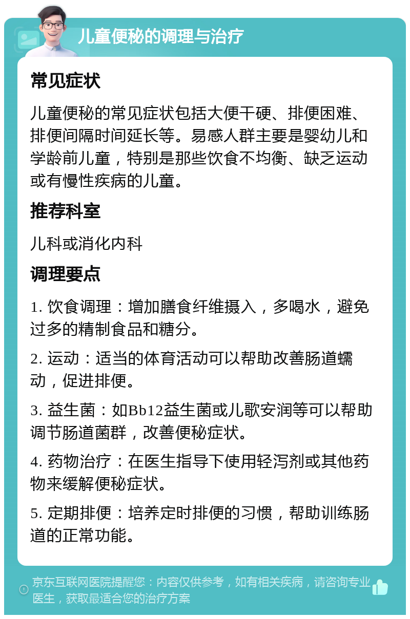 儿童便秘的调理与治疗 常见症状 儿童便秘的常见症状包括大便干硬、排便困难、排便间隔时间延长等。易感人群主要是婴幼儿和学龄前儿童，特别是那些饮食不均衡、缺乏运动或有慢性疾病的儿童。 推荐科室 儿科或消化内科 调理要点 1. 饮食调理：增加膳食纤维摄入，多喝水，避免过多的精制食品和糖分。 2. 运动：适当的体育活动可以帮助改善肠道蠕动，促进排便。 3. 益生菌：如Bb12益生菌或儿歌安润等可以帮助调节肠道菌群，改善便秘症状。 4. 药物治疗：在医生指导下使用轻泻剂或其他药物来缓解便秘症状。 5. 定期排便：培养定时排便的习惯，帮助训练肠道的正常功能。